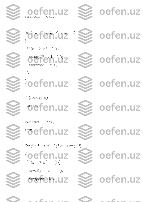     swapped = false;
    for (int i = start; i < end; ++i)
    {
      if (a[i] > a[i + 1]) {
        swap(a[i], a[i + 1]);
        swapped = true;
      }
    }
    if (!swapped)
      break;
    swapped = false;
    end;
    for (int i = end - 1; i >= start; --i)
    {
      if (a[i] > a[i + 1]) {
        swap(a[i], a[i + 1]);
        swapped = true; 