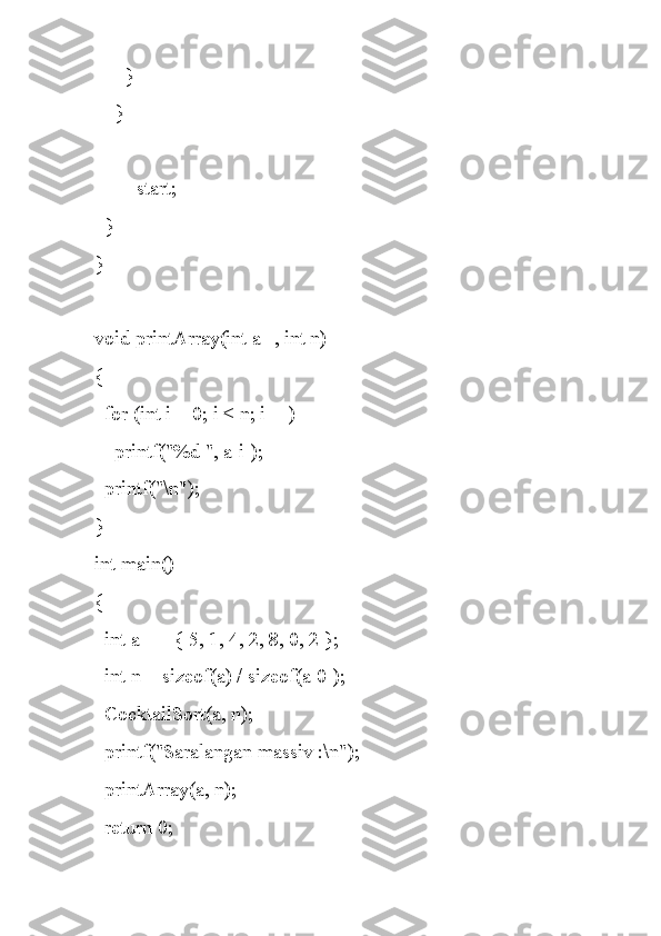       }
    }
    ++start;
  }
}
void printArray(int a[], int n)
{
  for (int i = 0; i < n; i++)
    printf("%d ", a[i]);
  printf("\n");
}
int main()
{
  int a[] = { 5, 1, 4, 2, 8, 0, 2 };
  int n = sizeof(a) / sizeof(a[0]);
  CocktailSort(a, n);
  printf("Saralangan massiv :\n");
  printArray(a, n);
  return 0; 