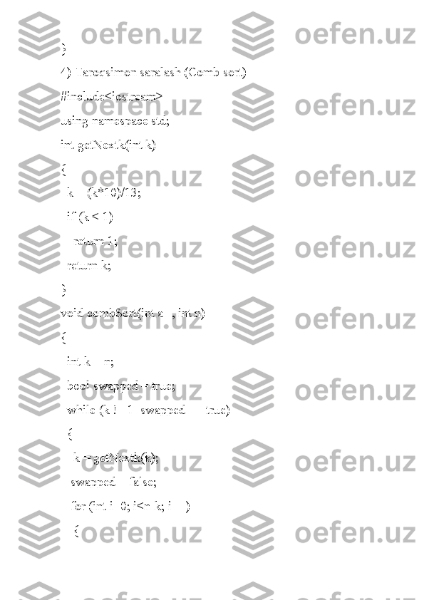 }
4) Taroqsimon saralash (Comb sort)
#include<iostream>
using namespace std;
int getNextk(int k)
{
  k = (k*10)/13;
  if (k < 1)
    return 1;
  return k;
}
void combSort(int a[], int n)
{
  int k = n;
  bool swapped = true;
  while (k != 1  swapped == true)
  {
    k = getNextk(k);
   swapped = false;
   for (int i=0; i<n-k; i++)
    { 