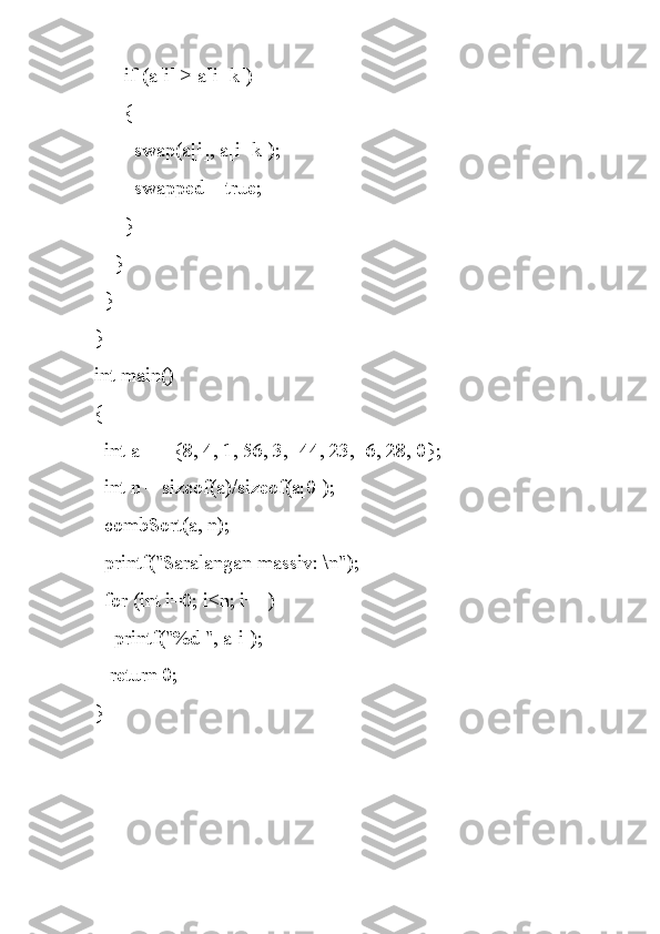       if (a[i] > a[i+k])
      {
        swap(a[i], a[i+k]);
        swapped = true;
      }
    }
  }
}
int main()
{
  int a[] = {8, 4, 1, 56, 3, -44, 23, -6, 28, 0};
  int n = sizeof(a)/sizeof(a[0]);
  combSort(a, n);
  printf("Saralangan massiv: \n");
  for (int i=0; i<n; i++)
    printf("%d ", a[i]);
   return 0;
} 