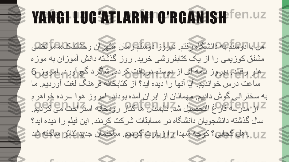    »   «       .          یضترم کانتشحو نارهت نامر متسود زورید متفر هاگشناد هب متسود اب نم
             .            
هزوم هب نازومآ شناد هتشذگ زور دیرخ یشورفباتک کی زا ار یمیزوک قفشم
   .      .              .  	
زورما دروآ چگ درگاش مدرک تفایرد متسود زا یا همان زورید دنتفر رنه6 
   .                    .    	
ام میدروآ تغل گنهرف هناخباتک زا ؟دیا هدید ار اهنآ ایآ میدناوخ سرد تعاس
         .          .      
مرهاوخ هدرس اوه زورما دندوب هدمآ ناریا زا نانامهم میداد شوگ ینارنخس هب
 .              .        
میدرک یم تحارتسا هناخدور رانک اه ناتسبات دش لیصحتلا غراف هسردم زا
           .              
؟دیا هدید ار ملیف نیا دندرک تکرش تاقباسم رد هاگشناد نایوجشناد هتشذگ لاس
         .            
دش هتخاس رتائت دیدج نامتخاس میدرک ترایز ار ادهش هچوک ؟ییاجک لها .YANGI LUG’ATL ARNI O’RGANISH 