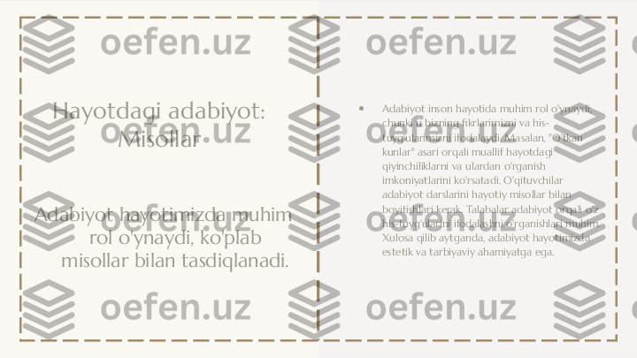 Hayotdagi adabiyot: 
Misollar
Adabiyot hayotimizda muhim 
rol o'ynaydi, ko'plab 
misollar bilan tasdiqlanadi. ●
Adabiyot inson hayotida muhim rol o'ynaydi, 
chunki u bizning fikrlarimizni va his-
tuyg'ularimizni ifodalaydi. Masalan, "O'tkan 
kunlar" asari orqali muallif hayotdagi 
qiyinchiliklarni va ulardan o'rganish 
imkoniyatlarini ko'rsatadi. O'qituvchilar 
adabiyot darslarini hayotiy misollar bilan 
boyitishlari kerak. Talabalar adabiyot orqali o'z 
his-tuyg'ularini ifodalashni o'rganishlari muhim. 
Xulosa qilib aytganda, adabiyot hayotimizda 
estetik va tarbiyaviy ahamiyatga ega. 