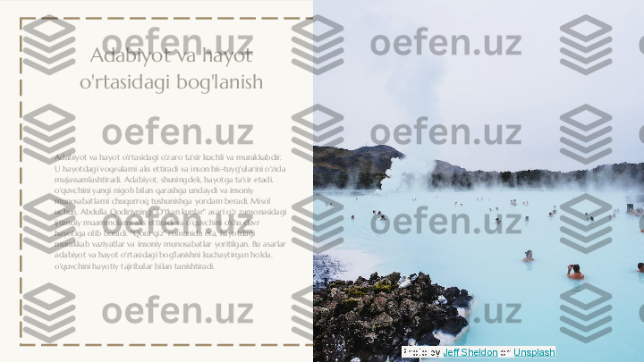 Adabiyot va hayot 
o'rtasidagi bog'lanish
Adabiyot va hayot o'rtasidagi o'zaro ta'sir kuchli va murakkabdir. 
U hayotdagi voqealarni aks ettiradi va inson his-tuyg'ularini o'zida 
mujassamlashtiradi. Adabiyot, shuningdek, hayotga ta'sir etadi, 
o'quvchini yangi nigoh bilan qarashga undaydi va insoniy 
munosabatlarni chuqurroq tushunishga yordam beradi. Misol 
uchun, Abdulla Qodiriyning "O'tkan kunlar" asari o'z zamonasidagi 
ijtimoiy muammolarni aks ettiradi va o'quvchini o'sha davr 
hayotiga olib boradi. "Qora qiz" romanida esa, hayotdagi 
murakkab vaziyatlar va insoniy munosabatlar yoritilgan. Bu asarlar 
adabiyot va hayot o'rtasidagi bog'lanishni kuchaytirgan holda, 
o'quvchini hayotiy tajribalar bilan tanishtiradi.
Photo by  Jeff Sheldon  on  Unsplash 