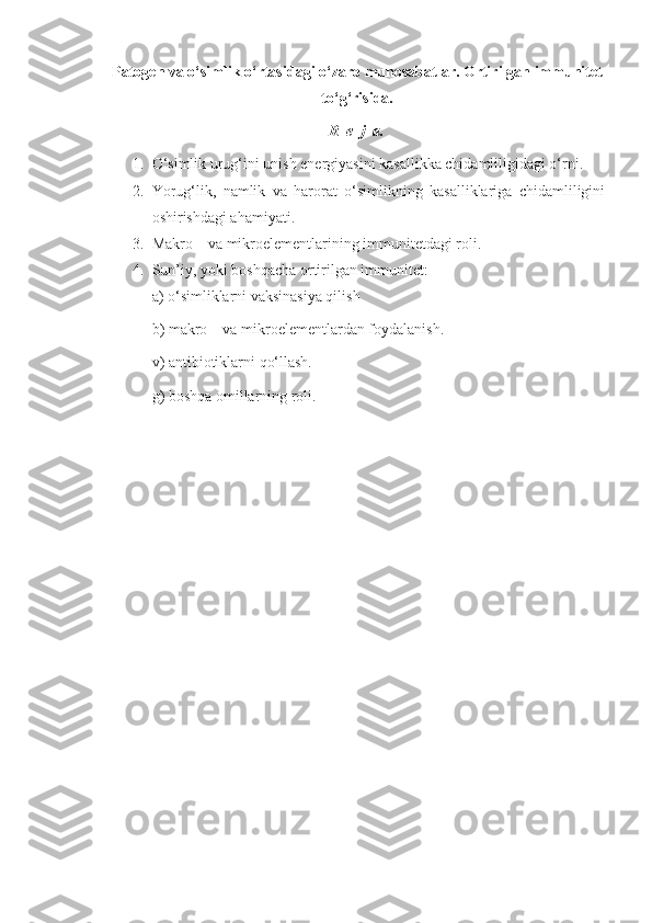 Patogen va o‘simlik o‘rtasidagi o‘zaro munosabatlar. Ortirilgan immunitet
to‘g‘risida.
R  e  j  a.
1. O‘simlik urug‘ini unish energiyasini kasallikka chidamliligidagi o‘rni.
2. Yorug‘lik,   namlik   va   harorat   o‘simlikning   kasalliklariga   chidamliligini
oshirishdagi ahamiyati.
3. Makro – va mikroelementlarining immunitetdagi roli.
4. Sun’iy, yoki boshqacha ortirilgan immunitet:
a) o‘simliklarni vaksinasiya qilish
b) makro – va mikroelementlardan foydalanish.
v) antibiotiklarni qo‘llash.
g) boshqa omillarning roli. 