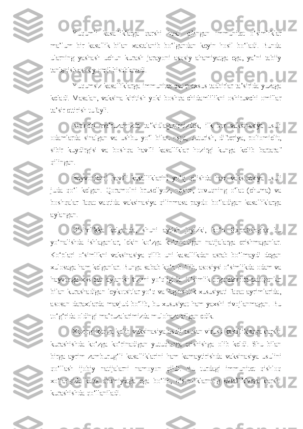 Yuqumli   kasalliklarga   qarshi   hosil   qilingan   immunitet   o‘simliklar
ma’lum   bir   kasallik   bilan   xastalanib   bo‘lgandan   keyin   hosil   bo‘ladi.   Bunda
ularning   yashash   uchun   kurash   jarayoni   asosiy   ahamiyatga   ega,   ya’ni   tabiiy
tanlanish asosiy omil hisoblanadi.
Yuqumsiz kasalliklarga immunitet esa maxsus tadbirlar ta’sirida yuzaga
keladi.   Masalan,   vaksina   kiritish   yoki   boshqa   chidamlilikni   oshiruvchi   omillar
ta’sir ettirish tufayli.
Birinchi   ma’ruzamizda   ta’kidlaganimizdek,   ilk   bor   vaksinasiya   usuli
odamlarda   sinalgan   va   ushbu   yo‘l   bilan   ospa,   quturish,   difteriya,   poliomielit,
sibir   kuydirgisi   va   boshqa   havfli   kasalliklar   hozirgi   kunga   kelib   bartaraf
qilingan.
Hayvonlarni   havfli   kasalliklarini   yo‘q   qilishda   ham   vaksinasiya   usuli
juda   qo‘l   kelgan.   Qoramolni   brusellyoz,   oqsim,   tovuqning   o‘lat   (chuma)   va
boshqalar   faqat   vaqtida   vaksinasiya   qilinmasa   paydo   bo‘ladigan   kasalliklarga
aylangan.
O‘simlikka   kelganda,   shuni   aytish   joyizki,   ko‘p   fitopatologlar   bu
yo‘nalishda   ishlaganlar,   lekin   ko‘zga   ko‘rinadigan   natijalarga   erishmaganlar.
Ko‘plari   o‘simlikni   vaksinasiya   qilib   uni   kasallikdan   asrab   bo‘lmaydi   degan
xulosaga ham kelganlar. Bunga sabab ko‘p bo‘lib, asosiysi o‘simlikda odam va
hayvonga xos  qon aylanish tizimi  yo‘qligida.  O‘simlik organizmida patogenlar
bilan kurashadigan  leykotsitlar  yo‘q va fagotsitlik xususiyati  faqat  ayrimlarida,
asosan   daraxtlarda   mavjud   bo‘lib,   bu   xususiyat   ham   yaxshi   rivojlanmagan.   Bu
to‘g‘rida oldingi ma’ruzalarimizda mulohaza qilgan edik.
Xozirgi kunga kelib vaksinasiya usuli asosan virusli kasalliklarga qarshi
kurashishda   ko‘zga   ko‘rinadigan   yutuqlarga   erishishga   olib   keldi.   Shu   bilan
birga   ayrim   zamburug‘li   kasalliklarini   ham   kamaytirishda   vaksinasiya   usulini
qo‘llash   ijobiy   natijalarni   namoyon   qildi.   Bu   turdagi   immunitet   qishloq
xo‘jaligida   katta   ahamiyatga   ega   bo‘lib,   o‘simliklarning   kasalliklarga   qarshi
kurashishda qo‘llaniladi. 