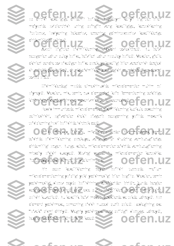 oq   chirish   kasalligiga   chidamli   bo‘ladi.   Bug‘doyni   kaliyli   o‘g‘itlar   bilan
me’yorida   oziqlantirish   uning   qo‘ng‘ir   zang   kasalligiga,   kartoshkaning
fitoftoroz,   loviyaning   bakterioz,   arpaning   gelmintosporioz   kasalliklariga
chidamliligini oshiradi.
Azotli   o‘g‘itlar   o‘simliklarning   o‘sishini   tezlashtiradi.   Bu   ba’zi
patogenlar uchun qulay bo‘lsa, ba’zilari uchun noqulay bo‘ladi. Masalan, g‘alla
ekinlari qancha tez o‘sadigan bo‘lsa qorakuya kasalligi bilan zararlanish darajasi
shunchalik past bo‘ladi, chunki o‘simliklar kasal tegishi mumkin bo‘lgan davrni
tezroq o‘tadi.
O‘simliklardagi   modda   almashinuvida   mikroelementlar   muhim   rol
o‘ynaydi.   Masalan,   mis,   temir,   rux   elementlari   ko‘p   fermentlarning   tarkibiga
kirib o‘simliklardagi himoya mexanizmlarida faol qatnashadi.
Passiv immunitetda mikroelementlar o‘simliklarning kutikula qavatining
qalinlashishi,   og‘izchalar   shakli   o‘zgarib   patogenning   yo‘lida   mexanik
to‘siqlarning hosil bo‘lishida ishtirok etadi.
T.   D.   Straxov   fikricha,   mikroelementlardan   bor,   marganes,   temir
ta’sirida   o‘simliklarning   qorakuya,   zang   va   un   shudring   zamburug‘lariga
chidamliligi   ortgan.   Bunga   sabab,   mikroelementlar   ta’sirida   zamburug‘larning
mitseliy   o‘sishi   susayadi.   Xozirgi   vaqtda   bu   mikroelementlar   kartoshka
fitoftorasiga qarshi samarali foydalanilmoqda.
Bir   qator   kasalliklarning   paydo   bo‘lishi   tuproqda   ma’lum
mikroelementlarning   yo‘qligi   yoki   yetishmasligi   bilan   bog‘liq.   Masalan,   temir
yetishmasligi   xloroz   paydo   bo‘lishining   sabablaridan   biridir,   bunda   barglar
sarg‘ayadi,   maydalashadi   sekin-asta   qurib,   o‘simliklar   umuman   nimjonlashib
qolishi  kuzatiladi.  Bu   kasallik  ba’zi  mevali  daraxtlarda  va  tokda  uchraydi.  Bor
elementi   yetishmasa,   tomatning   o‘sish   nuqtasi   qurib   qoladi.   Lavlagining   esa
“o‘zak”   qismi   chiriydi.   Magniy   yetishmasa   barg   qo‘ltig‘i   xlorozga   uchraydi,
barglar muddatidan oldin to‘kilib ketadi. 