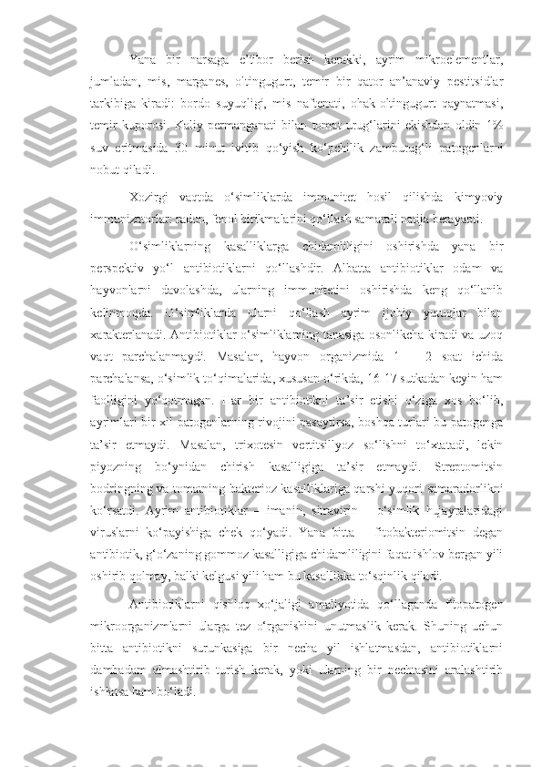 Yana   bir   narsaga   e’tibor   berish   kerakki,   ayrim   mikroelementlar,
jumladan,   mis,   marganes,   oltingugurt,   temir   bir   qator   an’anaviy   pestitsidlar
tarkibiga   kiradi:   bordo   suyuqligi,   mis   naftenati,   ohak-oltingugurt   qaynatmasi,
temir   kuporosi.   Kaliy   permanganati   bilan   tomat   urug‘larini   ekishdan   oldin   1%
suv   eritmasida   30   minut   ivitib   qo‘yish   ko‘pchilik   zamburug‘li   patogenlarni
nobut qiladi.
Xozirgi   vaqtda   o‘simliklarda   immunitet   hosil   qilishda   kimyoviy
immunizatorlar: radon, fenol birikmalarini qo‘llash samarali natija berayapti.
O‘simliklarning   kasalliklarga   chidamliligini   oshirishda   yana   bir
perspektiv   yo‘l   antibiotiklarni   qo‘llashdir.   Albatta   antibiotiklar   odam   va
hayvonlarni   davolashda,   ularning   immunitetini   oshirishda   keng   qo‘llanib
kelinmoqda.   O‘simliklarda   ularni   qo‘llash   ayrim   ijobiy   yutuqlar   bilan
xarakterlanadi. Antibiotiklar o‘simliklarning tanasiga osonlikcha kiradi va uzoq
vaqt   parchalanmaydi.   Masalan,   hayvon   organizmida   1   –   2   soat   ichida
parchalansa, o‘simlik to‘qimalarida, xususan o‘rikda, 16-17 sutkadan keyin ham
faolligini   yo‘qotmagan.   Har   bir   antibiotikni   ta’sir   etishi   o‘ziga   xos   bo‘lib,
ayrimlari bir xil patogenlarning rivojini pasaytirsa, boshqa turlari bu patogenga
ta’sir   etmaydi.   Masalan,   trixotesin   vertitsillyoz   so‘lishni   to‘xtatadi,   lekin
piyozning   bo‘ynidan   chirish   kasalligiga   ta’sir   etmaydi.   Streptomitsin
bodringning va tomatning bakterioz kasalliklariga qarshi  yuqori samaradorlikni
ko‘rsatdi.   Ayrim   antibiotiklar   –   imanin,   sitravirin   –   o‘simlik   hujayralaridagi
viruslarni   ko‘payishiga   chek   qo‘yadi.   Yana   bitta   –   fitobakteriomitsin   degan
antibiotik, g‘o‘zaning gommoz kasalligiga chidamliligini faqat ishlov bergan yili
oshirib qolmay, balki kelgusi yili ham bu kasallikka to‘sqinlik qiladi.
Antibiotiklarni   qishloq   xo‘jaligi   amaliyotida   qo‘llaganda   fitopatogen
mikroorganizmlarni   ularga   tez   o‘rganishini   unutmaslik   kerak.   Shuning   uchun
bitta   antibiotikni   surunkasiga   bir   necha   yil   ishlatmasdan,   antibiotiklarni
dambadam   almashtirib   turish   kerak,   yoki   ularning   bir   nechtasini   aralashtirib
ishlatsa ham bo‘ladi. 