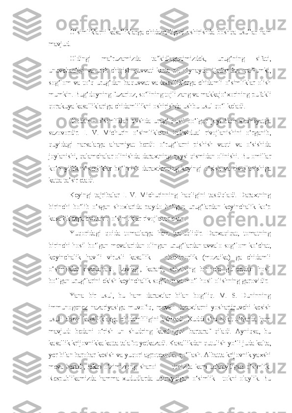 O‘simliklarni kasalliklarga chidamliligini oshirishda boshqa usullar ham
mavjud.
Oldingi   ma’ruzamizda   ta’kidlaganimizdek,   urug‘ning   sifati,
unuvchanligi   va   unib   chiqish   quvvati   katta   rol   o‘ynaydi.   Qadimdan   ma’lumki,
sog‘lom   va   to‘q   urug‘dan   baquvvat   va   kasalliklarga   chidamli   o‘simliklar   olish
mumkin. Bug‘doyning fuzarioz, so‘lining tojli zang va makkajo‘xorining pufakli
qorakuya kasalliklariga chidamlilikni oshirishda ushbu usul qo‘l keladi.
Chidamli   o‘simliklar   olishda   urug‘   hosil   bo‘lgan   joyi   ham   ahamiyatga
sazovordir.   I.   V.   Michurin   o‘simliklarni   individual   rivojlanishini   o‘rganib,
quyidagi   narsalarga   ahamiyat   berdi:   o‘rug‘larni   pishish   vaqti   va   o‘sishida
joylanishi, qalamchalar olinishda daraxtning qaysi qismidan olinishi. Bu omillar
ko‘p   yillik   o‘simliklar   bo‘lmish   daraxtlarning   keyingi   o‘sish   va   rivojlanishiga
katta ta’sir etadi.
Keyingi   tajribalar   I.   V.   Michurinning   haqligini   tasdiqladi.   Daraxtning
birinchi   bo‘lib   o‘sgan   shoxlarida   paydo   bo‘lgan   urug‘lardan   keyinchalik   ko‘p
kasalliklarga chidamli o‘simliklar rivojlanar ekan.
Yuqoridagi   qoida   tomatlarga   ham   taaluqlidir.   Darxaqiqat,   tomatning
birinchi hosil bo‘lgan mevalaridan olingan urug‘lardan avvalo sog‘lom ko‘chat,
keyinchalik   havfli   virusli   kasallik   –   olachiporlik   (mozaika)   ga   chidamli
o‘simliklar   rivojlanadi.   Lavlagi,   karam,   sabzining   birinchi   gullaridan   hosil
bo‘lgan urug‘larini ekish keyinchalik sog‘lom va mo‘l hosil olishning garovidir.
Yana   bir   usul,   bu   ham   daraxtlar   bilan   bog‘liq.   M.   S.   Duninning
immunogenez   nazariyasiga   muvofiq,   mevali   daraxtlarni   yoshartiruvchi   kesish
usuli   ularni   kasalliklarga  chidamliligini   oshiradi. Xuddi   shu  holat  o‘tlarda ham
mavjud:   bedani   o‘rish   un   shudring   kasalligini   bartaraf   qiladi.   Ayniqsa,   bu
kasallik krijovnikka katta talafot yetkazadi. Kasallikdan qutulish yo‘li juda kalta,
yer bilan barobar kesish va yuqori agrotexnika qo‘llash. Albatta krijovnik yaxshi
meva   beradi,   lekin   o‘zimizning   sharoi             timizda   kam   uchraydigan   o‘simlik.
Respublikamizda   hamma   xududlarda   uchraydigan   o‘simlik   -   tokni   olaylik.   Bu 