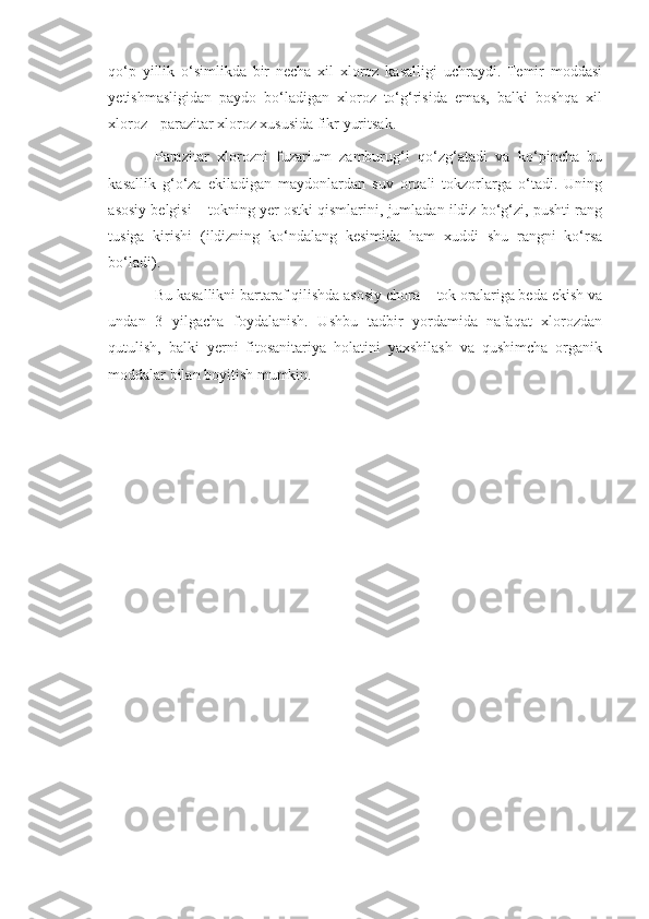 qo‘p   yillik   o‘simlikda   bir   necha   xil   xloroz   kasalligi   uchraydi.   Temir   moddasi
yetishmasligidan   paydo   bo‘ladigan   xloroz   to‘g‘risida   emas,   balki   boshqa   xil
xloroz - parazitar xloroz xususida fikr yuritsak.
Parazitar   xlorozni   fuzarium   zamburug‘i   qo‘zg‘atadi   va   ko‘pincha   bu
kasallik   g‘o‘za   ekiladigan   maydonlardan   suv   orqali   tokzorlarga   o‘tadi.   Uning
asosiy belgisi – tokning yer ostki qismlarini, jumladan ildiz bo‘g‘zi, pushti rang
tusiga   kirishi   (ildizning   ko‘ndalang   kesimida   ham   xuddi   shu   rangni   ko‘rsa
bo‘ladi).
Bu kasallikni bartaraf qilishda asosiy chora -  tok oralariga beda ekish va
undan   3   yilgacha   foydalanish.   Ushbu   tadbir   yordamida   nafaqat   xlorozdan
qutulish,   balki   yerni   fitosanitariya   holatini   yaxshilash   va   qushimcha   organik
moddalar bilan boyitish mumkin. 