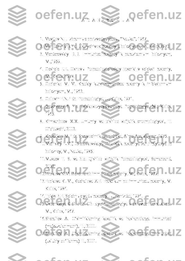 A  D  A  B  I  Y O  T  L  A  R
1. Vavilov N.I. Izbrann ы e proizvedeniya, L., “Nauka”, 1967.
2. Van der Plank Ya. Ustoychivost rasteniy k boleznyam, M., Kolos,1972.
3. Verderevskiy   D.D.   Immunitet   rasteniy   k   parazitarnыm   boleznyam,
M.,1959.
4. Geshele   E.E.   Osnovы   fitopatologicheskoy   otsenki   v   seleksii   rasteniy,
M., Kolos, 1978.
5. Gorlenko   M.   V.   Kratkiy   kurs   immuniteta   rasteniy   k   infeksionnыm
boleznyam, M., 1962.
6. Golovin P.N. i dr. Fitopatologiya, L., Kolos, 1971.
7. Grushevoy   S.   Ye.   Selskoxozyaystvennaya   fitopatologiya,   M.,   Kolos,
1965.
8. Kimsanboev   X.X.   Umumiy   va   qishloq   xo‘jalik   entomologiyasi,   T.
O‘qituvchi, 2002.
9. Krasnikov M. i dr. Spravochnik ogorodnika, Alma-Ata, Kaynar, 1975.
10. Metliskiy   L.V.,   Ozereskovskaya   O.L.   Kak   rasteniya   zaщiщayutsya   ot
bolezney, M., Nauka, 1985.
11. Musaev   T.   S.   va   b.q.   Qishloq   xo‘jalik   fitopatologiyasi,   Samarqand,
2002.
12. Popkova K.V. Uchenie ob immunitete rasteniy. M., Kolos, 1979.
13. Popkova K. V., Kachalova  Z.P. Praktikum po immunitetu rasteniy, M.
Kolos, 1984.
14. Tokin B.P. Selebnыe yadы rasteniy. L., Lenizdat, 1974.
15. Uspenskaya  G.D.   i  dr.  Obщaya  fitopatologiya  s  osnovami   immuniteta.
M., Kolos, 1967.
16. Sheraliev   A.   O‘simliklarning   kasallik   va   hasharotlarga   immuniteti
(ma’ruzalar matni), T., 2000.
17. Sheraliev   A.   O‘simliklarning   kasallik   va   hasharotlarga   immuniteti
(uslubiy qo‘llanma) T., 2001. 