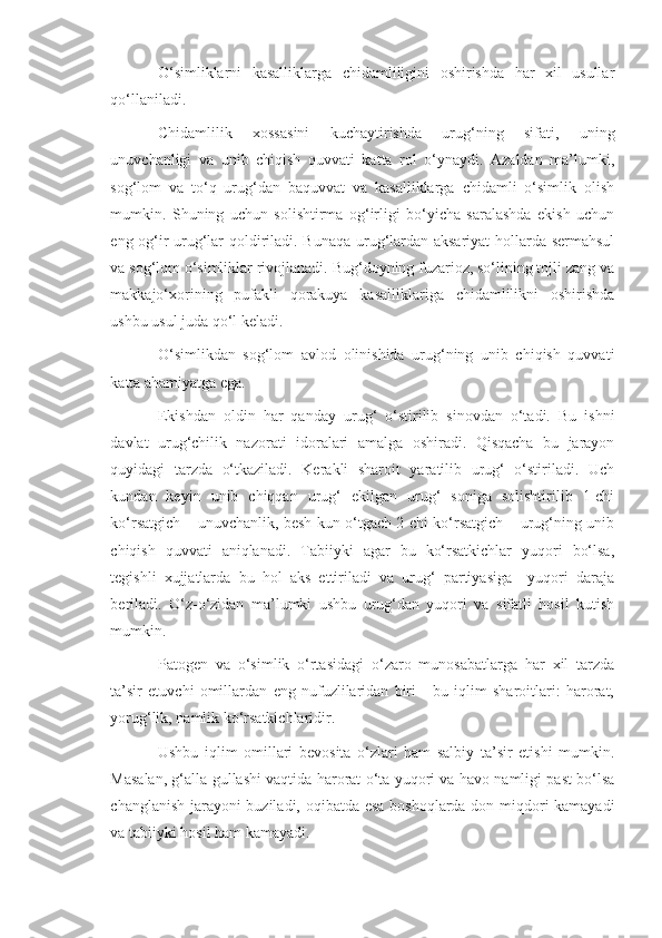 O‘simliklarni   kasalliklarga   chidamliligini   oshirishda   har   xil   usullar
qo‘llaniladi.
Chidamlilik   xossasini   kuchaytirishda   urug‘ning   sifati,   uning
unuvchanligi   va   unib   chiqish   quvvati   katta   rol   o‘ynaydi.   Azaldan   ma’lumki,
sog‘lom   va   to‘q   urug‘dan   baquvvat   va   kasalliklarga   chidamli   o‘simlik   olish
mumkin.   Shuning   uchun   solishtirma   og‘irligi   bo‘yicha   saralashda   ekish   uchun
eng og‘ir urug‘lar qoldiriladi. Bunaqa urug‘lardan aksariyat hollarda sermahsul
va sog‘lom o‘simliklar rivojlanadi. Bug‘doyning fuzarioz, so‘lining tojli zang va
makkajo‘xorining   pufakli   qorakuya   kasalliklariga   chidamlilikni   oshirishda
ushbu usul juda qo‘l keladi.
O‘simlikdan   sog‘lom   avlod   olinishida   urug‘ning   unib   chiqish   quvvati
katta ahamiyatga ega.
Ekishdan   oldin   har   qanday   urug‘   o‘stirilib   sinovdan   o‘tadi.   Bu   ishni
davlat   urug‘chilik   nazorati   idoralari   amalga   oshiradi.   Qisqacha   bu   jarayon
quyidagi   tarzda   o‘tkaziladi.   Kerakli   sharoit   yaratilib   urug‘   o‘stiriladi.   Uch
kundan   keyin   unib   chiqqan   urug‘   ekilgan   urug‘   soniga   solishtirilib   1-chi
ko‘rsatgich – unuvchanlik, besh kun o‘tgach 2-chi ko‘rsatgich – urug‘ning unib
chiqish   quvvati   aniqlanadi.   Tabiiyki   agar   bu   ko‘rsatkichlar   yuqori   bo‘lsa,
tegishli   xujjatlarda   bu   hol   aks   ettiriladi   va   urug‘   partiyasiga     yuqori   daraja
beriladi.   O‘z-o‘zidan   ma’lumki   ushbu   urug‘dan   yuqori   va   sifatli   hosil   kutish
mumkin.
Patogen   va   o‘simlik   o‘rtasidagi   o‘zaro   munosabatlarga   har   xil   tarzda
ta’sir   etuvchi   omillardan   eng   nufuzlilaridan   biri   -   bu   iqlim   sharoitlari:   harorat,
yorug‘lik, namlik ko‘rsatkichlaridir.
Ushbu   iqlim   omillari   bevosita   o‘zlari   ham   salbiy   ta’sir   etishi   mumkin.
Masalan, g‘alla gullashi vaqtida harorat o‘ta yuqori va havo namligi past bo‘lsa
changlanish jarayoni buziladi, oqibatda esa boshoqlarda don miqdori kamayadi
va tabiiyki hosil ham kamayadi. 