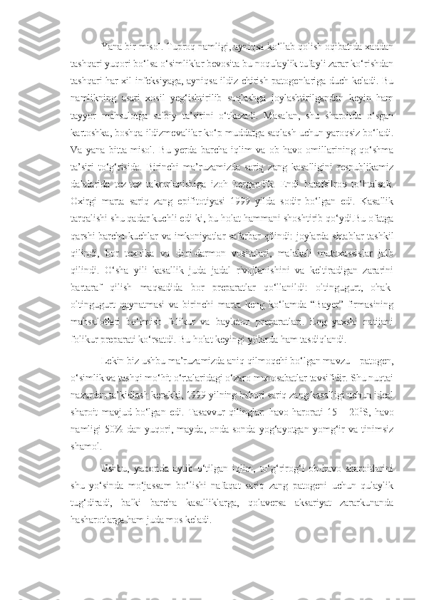 Yana bir misol. Tuproq namligi, ayniqsa ko‘llab qolish oqibatida xaddan
tashqari yuqori bo‘lsa o‘simliklar bevosita bu noqulaylik tufayli zarar ko‘rishdan
tashqari har xil infeksiyaga, ayniqsa ildiz chirish patogenlariga duch keladi. Bu
namlikning   asari   xosil   yeg‘ishtirilib   saqlashga   joylashtirilgandan   keyin   ham
tayyor   mahsulotga   salbiy   ta’sirini   o‘tkazadi.   Masalan,   shu   sharoitda   o‘sgan
kartoshka, boshqa ildizmevalilar ko‘p muddatga saqlash uchun yaroqsiz bo‘ladi.
Va   yana   bitta   misol.   Bu   yerda   barcha   iqlim   va   ob-havo   omillarining   qo‘shma
ta’siri   to‘g‘risida.   Birinchi   ma’ruzamizda   sariq   zang   kasalligini   respublikamiz
dalalarida   tez-tez   takrorlanishiga   izoh   bergandik.   Endi   batafsilroq   to‘htalsak.
Oxirgi   marta   sariq   zang   epifitotiyasi   1999   yilda   sodir   bo‘lgan   edi.   Kasallik
tarqalishi shu qadar kuchli edi-ki, bu holat hammani shoshtirib qo‘ydi.Bu ofatga
qarshi barcha kuchlar va imkoniyatlar safarbar qilindi: joylarda shtablar tashkil
qilindi,   bor   texnika   va   dori-darmon   vositalari,   malakali   mutaxassislar   jalb
qilindi.   O‘sha   yili   kasallik   juda   jadal   rivojlanishini   va   keltiradigan   zararini
bartaraf   qilish   maqsadida   bor   preparatlar   qo‘llanildi:   oltingugurt,   ohak-
oltingugurt   qaynatmasi   va   birinchi   marta   keng   ko‘lamda   “Bayer”   firmasining
mahsulotlari   bo‘lmish   folikur   va   bayleton   preparatlari.   Eng   yaxshi   natijani
folikur preparati ko‘rsatdi. Bu holat keyingi yillarda ham tasdiqlandi. 
Lekin biz ushbu ma’ruzamizda aniq qilmoqchi bo‘lgan mavzu – patogen,
o‘simlik va tashqi mo‘hit o‘rtalaridagi o‘zaro munosabatlar tavsifidir. Shu nuqtai
nazardan ta’kidlash kerakki, 1999 yilning bahori sariq zang kasalligi uchun ideal
sharoit   mavjud   bo‘lgan   edi.   Tasavvur   qilinglar:   havo   harorati   15   –   20 0
S,   havo
namligi   50%   dan   yuqori,   mayda,   onda-sonda   yog‘ayotgan   yomg‘ir   va   tinimsiz
shamol. 
Ushbu,   yuqorida   aytib   o‘tilgan   iqlim,   to‘g‘rirog‘i   ob-havo   sharoitlarini
shu   yo‘sinda   mo‘jassam   bo‘lishi   nafaqat   sariq   zang   patogeni   uchun   qulaylik
tug‘diradi,   balki   barcha   kasalliklarga,   qolaversa   aksariyat   zararkunanda
hasharotlarga ham juda mos keladi. 