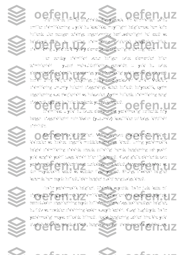 Endi   boshqa   omillar   to‘g‘risida   fikr   yuritsak.   Bir   ko‘rinishdan   ushbu
omillar   o‘simliklarning   u   yoki   bu   kasalikka   moyilligini   belgilamasa   ham   ko‘p
hollarda   ular   patogen   ta’siriga   organizmning   beriluvchanligini   hal   etadi   va
belgilaydi   ham.   Bu   omillar   o‘simlikning   oziqlanish   jarayonlari   bilan,
o‘simlikning u yoki bu kimyoviy elementga talabchanligi bilan bog‘liqdir.
Har   qanday   o‘simlikni   zarur   bo‘lgan   oziqa   elementlari   bilan
ta’minlanishi   –   yuqori   mahsuldorlikning   garovidir.   U   yoki   bu   oziqa
elementlarining o‘simlik organizmiga yetib bormasligi yoki kam miqdorda yetib
borishi   uning   rivojlanish   jarayoniga   jiddiy   putur   yetkazishi   mumkin.   Masalan,
o‘simlikning   umumiy   holatini   o‘zgarishiga   sabab   bo‘ladi:   bo‘ypastlik,   ayrim
organlarning   sust   rivojlanishi   va   hokazolar.   Ayrim   hollarda   o‘simlikning   rangi
o‘zgaradi, ayniqsa bu holat barglarda yaqqol ko‘rinadi.
O‘simlikka   u   yoki   bu   ozuqa   elementining   yetishmasligi   oqibatida   ro‘y
bergan   o‘zgarishlarini   noinfeksion   (yuqumsiz)   kasalliklar   toifasiga   kiritilishi
o‘rinlidir.
Azot   yetishmasligi   belgilari.   Ma’lumki,   azot   oqsil,   xlorofill,   nuklein
kislotalar   va   boshqa   organik   moddalar   tarkibiga   kiradi.   Uning   yetishmaslik
belgisi   o‘simlikning   o‘sishda   orqada   qolishligi   hamda   barglarning   och-yashil
yoki sarg‘ish-yashil tusga kirishi bilan ifodalanadi. Kuzgi g‘alla ekinlarida azot
yetishmasligi   o‘simliklarini   sust   tuplashiga   olib   keladi,   barg,   poya,   boshoq   va
don   maydalashib   ketadi   va   vaqtdan   ilgari   yetiladi.   Shunga   o‘xshash   belgilar
karamda ham paydo bo‘ladi, lekin barglari pushti rang tusiga kiradi.
Fosfor   yetishmaslik   belgilari.   O‘simlik   xayotida   fosfor   juda   katta   rol
o‘ynaydi. Uning yetishmasligi o‘simliklarning rivojlanishini susaytiradi, ayniqsa
reproduksion organlarining paydo bo‘lishini. Eng ko‘zga tashlanadigan belgilar,
bu ildiz va novdalar o‘sishining keskin susayib ketishi. Kuzgi bug‘doyda fosfor
yetishmasligi   maysa   pillasida   bilinadi.   Pastki   barglarinig   uchlari   binafsha   yoki
qizg‘ish-binafsha   rangda   bo‘ladi,   bargning   qolgan   qismi   esa   to‘q   yashil   tusga 