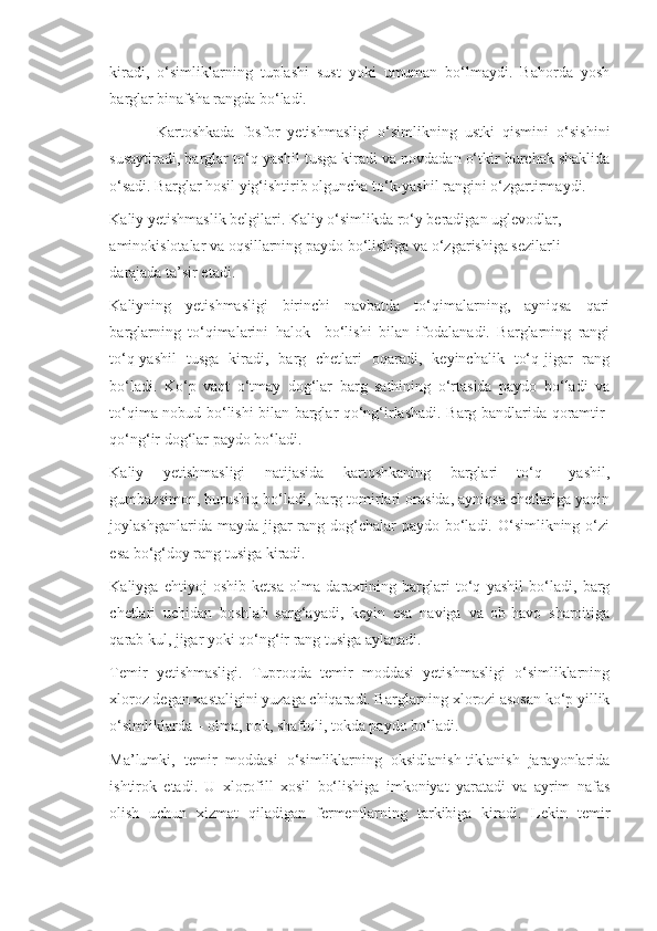 kiradi,   o‘simliklarning   tuplashi   sust   yoki   umuman   bo‘lmaydi.   Bahorda   yosh
barglar binafsha rangda bo‘ladi.
Kartoshkada   fosfor   yetishmasligi   o‘simlikning   ustki   qismini   o‘sishini
susaytiradi, barglar to‘q-yashil tusga kiradi va novdadan o‘tkir burchak shaklida
o‘sadi. Barglar hosil yig‘ishtirib olguncha to‘k-yashil rangini o‘zgartirmaydi.
Kaliy yetishmaslik belgilari. Kaliy o‘simlikda ro‘y beradigan uglevodlar, 
aminokislotalar va oqsillarning paydo bo‘lishiga va o‘zgarishiga sezilarli 
darajada ta’sir etadi.
Kaliyning   yetishmasligi   birinchi   navbatda   to‘qimalarning,   ayniqsa   qari
barglarning   to‘qimalarini   halok     bo‘lishi   bilan   ifodalanadi.   Barglarning   rangi
to‘q-yashil   tusga   kiradi,   barg   chetlari   oqaradi,   keyinchalik   to‘q-jigar   rang
bo‘ladi.   Ko‘p   vaqt   o‘tmay   dog‘lar   barg   sathining   o‘rtasida   paydo   bo‘ladi   va
to‘qima nobud bo‘lishi bilan barglar qo‘ng‘irlashadi. Barg bandlarida qoramtir-
qo‘ng‘ir dog‘lar paydo bo‘ladi.
Kaliy   yetishmasligi   natijasida   kartoshkaning   barglari   to‘q   –yashil,
gumbazsimon, burushiq bo‘ladi, barg tomirlari orasida, ayniqsa chetlariga yaqin
joylashganlarida mayda jigar  rang dog‘chalar  paydo  bo‘ladi. O‘simlikning o‘zi
esa bo‘g‘doy rang tusiga kiradi.
Kaliyga   ehtiyoj   oshib   ketsa   olma   daraxtining   barglari   to‘q   yashil   bo‘ladi,   barg
chetlari   uchidan   boshlab   sarg‘ayadi,   keyin   esa   naviga   va   ob-havo   sharoitiga
qarab kul, jigar yoki qo‘ng‘ir rang tusiga aylanadi.
Temir   yetishmasligi.   Tuproqda   temir   moddasi   yetishmasligi   o‘simliklarning
xloroz degan xastaligini yuzaga chiqaradi. Barglarning xlorozi asosan ko‘p yillik
o‘simliklarda – olma, nok, shaftoli, tokda paydo bo‘ladi.
Ma’lumki,   temir   moddasi   o‘simliklarning   oksidlanish-tiklanish   jarayonlarida
ishtirok   etadi.   U   xlorofill   xosil   bo‘lishiga   imkoniyat   yaratadi   va   ayrim   nafas
olish   uchun   xizmat   qiladigan   fermentlarning   tarkibiga   kiradi.   Lekin   temir 