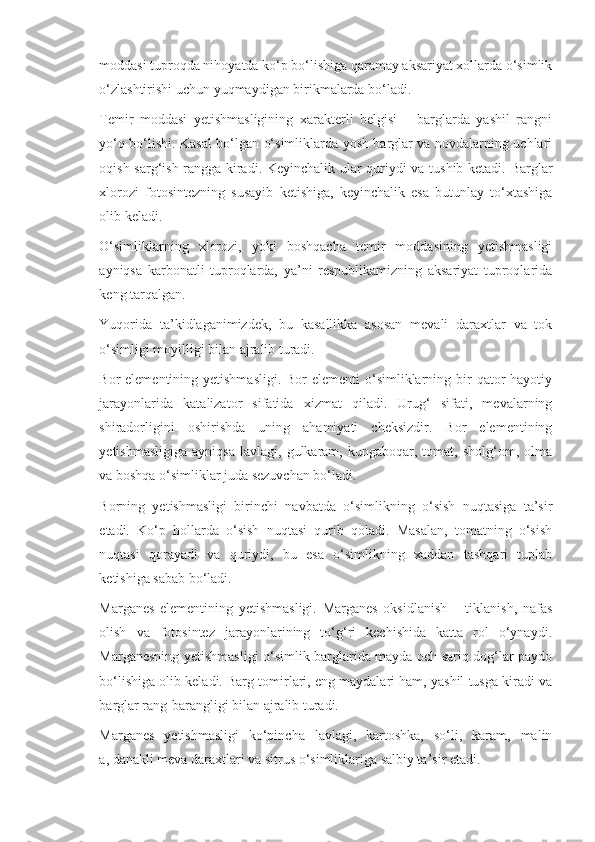 moddasi tuproqda nihoyatda ko‘p bo‘lishiga qaramay aksariyat xollarda o‘simlik
o‘zlashtirishi uchun yuqmaydigan birikmalarda bo‘ladi.
Temir   moddasi   yetishmasligining   xarakterli   belgisi   –   barglarda   yashil   rangni
yo‘q bo‘lishi. Kasal bo‘lgan o‘simliklarda yosh barglar va novdalarning uchlari
oqish-sarg‘ish rangga kiradi. Keyinchalik ular quriydi va tushib ketadi. Barglar
xlorozi   fotosintezning   susayib   ketishiga,   keyinchalik   esa   butunlay   to‘xtashiga
olib keladi.
O‘simliklarning   xlorozi,   yoki   boshqacha   temir   moddasining   yetishmasligi
ayniqsa   karbonatli   tuproqlarda,   ya’ni   respublikamizning   aksariyat   tuproqlarida
keng tarqalgan.
Yuqorida   ta’kidlaganimizdek,   bu   kasallikka   asosan   mevali   daraxtlar   va   tok
o‘simligi moyilligi bilan ajralib turadi. 
Bor  elementining yetishmasligi.  Bor  elementi  o‘simliklarning bir  qator  hayotiy
jarayonlarida   katalizator   sifatida   xizmat   qiladi.   Urug‘   sifati,   mevalarning
shiradorligini   oshirishda   uning   ahamiyati   cheksizdir.   Bor   elementining
yetishmasligiga   ayniqsa   lavlagi,  gulkaram,  kungaboqar,   tomat,  sholg‘om,   olma
va boshqa o‘simliklar juda sezuvchan bo‘ladi.
Borning   yetishmasligi   birinchi   navbatda   o‘simlikning   o‘sish   nuqtasiga   ta’sir
etadi.   Ko‘p   hollarda   o‘sish   nuqtasi   qurib   qoladi.   Masalan,   tomatning   o‘sish
nuqtasi   qorayadi   va   quriydi,   bu   esa   o‘simlikning   xaddan   tashqari   tuplab
ketishiga sabab bo‘ladi.
Marganes   elementining   yetishmasligi.   Marganes   oksidlanish   –   tiklanish,   nafas
olish   va   fotosintez   jarayonlarining   to‘g‘ri   kechishida   katta   rol   o‘ynaydi.
Marganesning yetishmasligi o‘simlik barglarida mayda och sariq dog‘lar paydo
bo‘lishiga olib keladi. Barg tomirlari, eng maydalari ham, yashil tusga kiradi va
barglar rang-barangligi bilan ajralib turadi.
Marganes   yetishmasligi   ko‘pincha   lavlagi,   kartoshka,   so‘li,   karam,   malin
a, danakli meva daraxtlari va sitrus o‘simliklariga salbiy ta’sir etadi. 