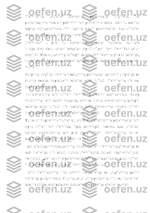 O‘simlikning   oziqlanish   elementlari   yetishmasligi   to‘g‘risida   fikr
yuritar   ekanmiz   masalani   yechimini   ham   yoritishimiz   kerak.  Lekin  bu   savollar
keyingi   ma’ruzalarimizda  o‘rin  olganligi  sababli   yetishmaslikni   faqat  to‘ldirish
kerak deb kifoyalanib qo‘yamiz, hozircha.
O‘simliklar   u   yoki   bu   element   yetishmasligi   natijasida   patologik
holatga   kirar   ekan,   oziqani   keragidan   ziyod   bo‘lgani   ham   o‘simliklar   uchun
zararlidir. Masalan, azotning ko‘payib ketishi o‘simliklarning g‘ovlab ketishiga,
bor ko‘chini bo‘yiga ketkazib hosil kamayishiga va kech pishishiga olib kelishi
mumkin.
Kaliyning ortig‘ligi o‘simlik mevalarining yetilmasdan tez pishib qo‘yishiga va
shuning   evaziga   maydalashib   ketishiga   sabab   bo‘ladi.   O‘simlikning   o‘zi   esa
pastbo‘y bo‘lib qoladi.
Bor   elementning   ko‘p   bo‘lishi   o‘simlikning   o‘sishini   sekinlashtiradi.   Kalsiy
miqdorining   oshib   ketishi   marganes,   temir   va   boshqa   elementlarning   kamayib
ketishiga   sabab   bo‘ladi.   O‘z   navbatida   temir   elementining   ortiqcha   bo‘lishi
boshqa elementlarning kamayib ketishiga olib keladi.
Xulosa qilib aytishimiz mumkinki, oziqlanish elementlarning yetishmasligi ham
ziyod   bo‘lishi   ham   o‘simlikka   foyda   keltirmaydi.   Bevosita   kasal   qilishdan
tashqari   elementlarning   kam   yoki   ziyod   bo‘lishi   o‘simliklarning   har   xil
kasalliklarga moyilligini ham keskin oshiradi.
Ilgari ta’kidlaganimizdek, azotning ortiqcha bo‘lishi o‘simlikning g‘ovlashiga va
kech   pishishiga   olib   keladi.   Bunaqa   o‘simliklarda   patogen   organizmlar   jadal
rivojlanadi. Lekin azotning yetishmasligi ham qator kasalliklarga sabab bo‘lishi
mumkin. Ayniqsa, bu holat yosh o‘simliklarda kuzatiladi.
Fosfor   o‘simliklarning   ildiz   tizimini   rivojlanishiga   va   urug‘larning   yetilib
pishishiga yordam beradi. Shuning uchun uning yordamida nihol va ildiz chirish
kasalliklarining zarar yetkazish darajasini pasaytirishiga erishish mumkin. 