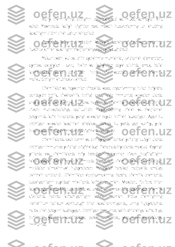 Kaliy   o‘simlikning   qobig‘ini   qalinlashtiradi   va   mustahkamlaydi.   Shu
sabab   Yevropada   kaliyli   o‘g‘itlar   reza   mevali   butazorlarning   un   shudring
kasalligini oldini olish uchun ishlatiladi.
Tuproqda   kaliyning   miqdori   kamayib   ketishi   g‘o‘za   va   tomatning
fuzarioz so‘lish kasalligini rivojlanishiga qulaylik tug‘diradi.
Yakunlovchi   xulosa   qilib   aytishimiz   mumkinki,   oziqlanish   elementlari,
ayniqsa   asosiylari     azot,   fosfor   va   kaliy   har   qaysi   alohida   emas,   balki
kompleksda,   ya’ni   qo‘shilgan   holda   o‘z   vaqtida   berilishi   o‘simlik
mahsuldorligini shubhasiz oshiradi.
O‘simliklar   va   hayvonlar   o‘rtasida   xasta   organizmning   holati   bo‘yicha
qandaydir   birlik,   o‘xshashlik   borligi   aniq,   lekin   immunitet   xossalari   ularda
ancha farq qiladi. Ayniqsa bu narsa hayvon va o‘simlikning tashqi  muhit bilan
o‘zaro   munosabatlariga   taalluqlidir.   Hayvonlarning   o‘sish   va   rivojlanish
jarayonida   ko‘p   holatlarda   yangi   xossalar   paydo   bo‘lishi   kuzatilgan.   Agar   bu
ortirilgan   xossalar   kasallikni   cheklasa,   demak   bu   yerda   gap   sun’iy,   yoki
boshqacha ortirilgan immunitet to‘g‘risida ketayapti.
O‘simliklarda asab tizimi va qon aylanish doirasi yo‘qligi tufayli ularda
ortirilgan immunitet yo‘qligi to‘g‘risidagi fikrlar adabiyotlarda mavjud. Keyingi
yillarda   esa   o‘simliklarda   ro‘y   beradigan   jarayonlar   o‘zaro   bog‘lig‘ligini
isbotlaydigan   fikrlar   paydo   bo‘lmoqda.   Jumladan,   o‘simliklar   sitoplazmasidagi
moddalar   almashinuvi   hujayralararo   moddalar   harakati   natijasida   amalga
oshirishi   aniqlandi.   O‘simliklar   sitoplazmasining   barcha   o‘simlik   qismlarida
tutashganligini   quyidagi   misollarda   ko‘rish   mumkin.   Masalan,   fitoftora   bilan
kasallangan kartoshka tugunagida va undan uzoq masofada joylashgan o‘simlik
a’zolarida   harorat   ko‘tarilganligini   ko‘rish   mumkin.   Sitrus   o‘simligining
Penicillium   italicum   zamburug‘i   bilan   kasallantirilganda,   uning   hujayralarida
nafas olish jarayoni kuchaygan. Ortirilgan immunitet kelib chiqishiga ko‘ra 2-ga
bo‘linadi:   yuqumli   kasalliklarga   qarshi   immunitet,   yuqumsiz   kasalliklarga
immunitet. 