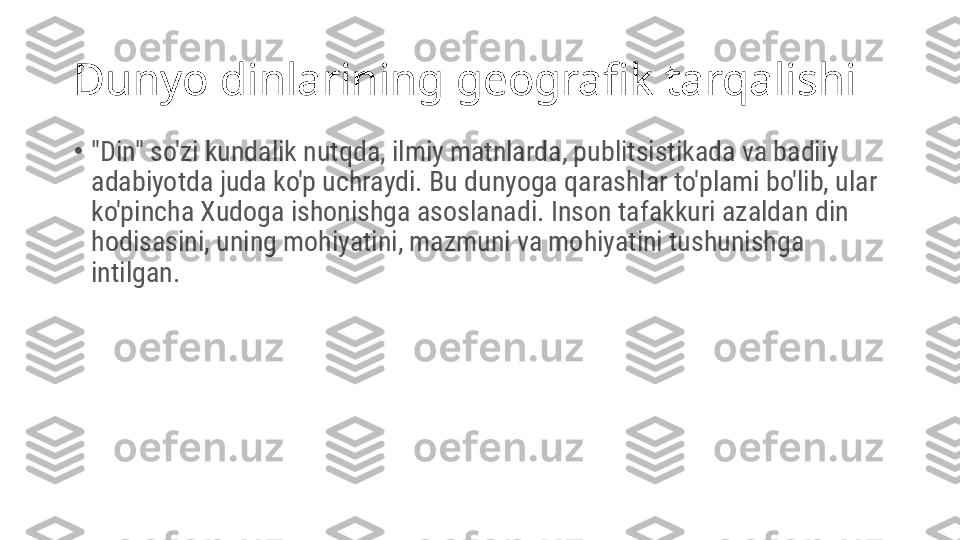 Dunyo dinlarining geografik tarqalishi
•
"Din" so'zi kundalik nutqda, ilmiy matnlarda, publitsistikada va badiiy 
adabiyotda juda ko'p uchraydi. Bu dunyoga qarashlar to'plami bo'lib, ular 
ko'pincha Xudoga ishonishga asoslanadi. Inson tafakkuri azaldan din 
hodisasini, uning mohiyatini, mazmuni va mohiyatini tushunishga 
intilgan. 