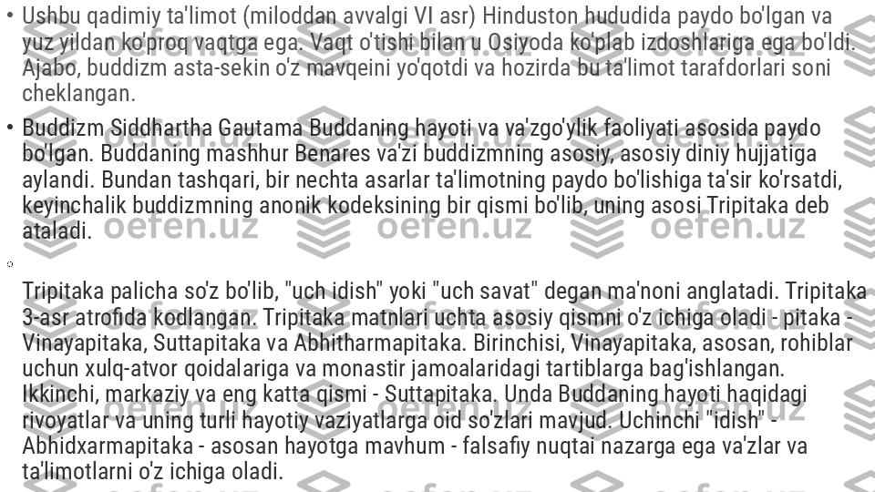 •
Ushbu qadimiy ta'limot (miloddan avvalgi VI asr) Hinduston hududida paydo bo'lgan va 
yuz yildan ko'proq vaqtga ega. Vaqt o'tishi bilan u Osiyoda ko'plab izdoshlariga ega bo'ldi. 
Ajabo, buddizm asta-sekin o'z mavqeini yo'qotdi va hozirda bu ta'limot tarafdorlari soni 
cheklangan.
•
Buddizm Siddhartha Gautama Buddaning hayoti va va'zgo'ylik faoliyati asosida paydo 
bo'lgan. Buddaning mashhur Benares va'zi buddizmning asosiy, asosiy diniy hujjatiga 
aylandi. Bundan tashqari, bir nechta asarlar ta'limotning paydo bo'lishiga ta'sir ko'rsatdi, 
keyinchalik buddizmning anonik kodeksining bir qismi bo'lib, uning asosi Tripitaka deb 
ataladi.
•
Tripitaka palicha so'z bo'lib, "uch idish" yoki "uch savat" degan ma'noni anglatadi. Tripitaka 
3-asr atrofida kodlangan. Tripitaka matnlari uchta asosiy qismni o'z ichiga oladi - pitaka - 
Vinayapitaka, Suttapitaka va Abhitharmapitaka. Birinchisi, Vinayapitaka, asosan, rohiblar 
uchun xulq-atvor qoidalariga va monastir jamoalaridagi tartiblarga bag'ishlangan. 
Ikkinchi, markaziy va eng katta qismi - Suttapitaka. Unda Buddaning hayoti haqidagi 
rivoyatlar va uning turli hayotiy vaziyatlarga oid so'zlari mavjud. Uchinchi "idish" - 
Abhidxarmapitaka - asosan hayotga mavhum - falsafiy nuqtai nazarga ega va'zlar va 
ta'limotlarni o'z ichiga oladi. 