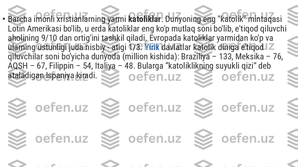 •
Barcha imonli xristianlarning yarmi  katoliklar . Dunyoning eng "katolik" mintaqasi 
Lotin Amerikasi bo'lib, u erda katoliklar eng ko'p mutlaq soni bo'lib, e'tiqod qiluvchi 
aholining 9/10 dan ortig'ini tashkil qiladi. Evropada katoliklar yarmidan ko'p va 
ularning ustunligi juda nisbiy - atigi 1/3.  Yirik   davlatlar  katolik diniga e’tiqod 
qiluvchilar soni bo‘yicha dunyoda (million kishida): Braziliya – 133, Meksika – 76, 
AQSH – 67, Filippin – 54, Italiya – 48. Bularga “katoliklikning suyukli qizi” deb 
ataladigan Ispaniya kiradi. 