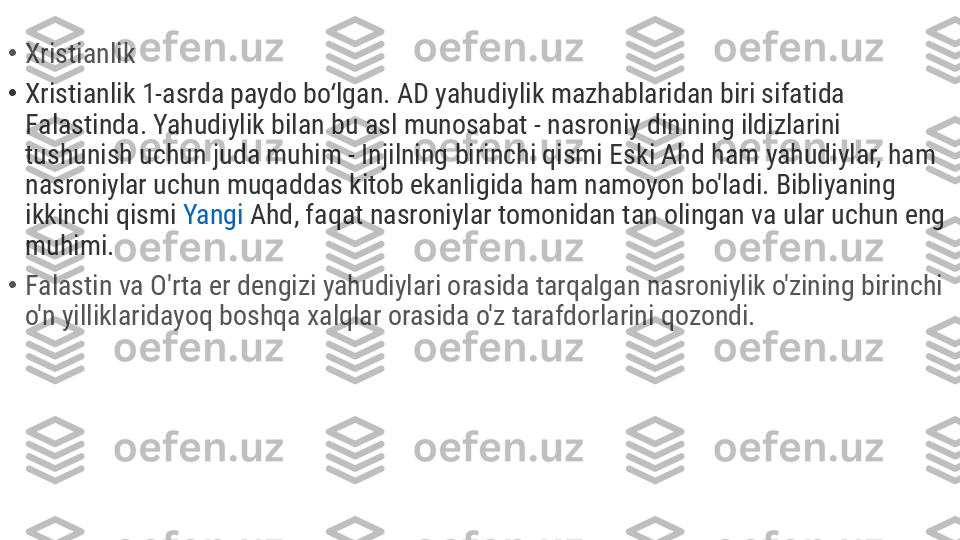 •
Xristianlik
•
Xristianlik 1-asrda paydo bo lgan. AD yahudiylik mazhablaridan biri sifatida ʻ
Falastinda. Yahudiylik bilan bu asl munosabat - nasroniy dinining ildizlarini 
tushunish uchun juda muhim - Injilning birinchi qismi Eski Ahd ham yahudiylar, ham 
nasroniylar uchun muqaddas kitob ekanligida ham namoyon bo'ladi. Bibliyaning 
ikkinchi qismi  Yangi   Ahd , faqat nasroniylar tomonidan tan olingan va ular uchun eng 
muhimi.
•
Falastin va O'rta er dengizi yahudiylari orasida tarqalgan nasroniylik o'zining birinchi 
o'n yilliklaridayoq boshqa xalqlar orasida o'z tarafdorlarini qozondi. 