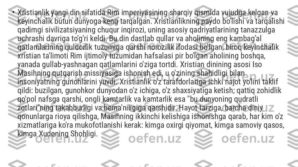 •
Xristianlik yangi din sifatida Rim imperiyasining sharqiy qismida vujudga kelgan va 
keyinchalik butun dunyoga keng tarqalgan. Xristianlikning paydo bo'lishi va tarqalishi 
qadimgi sivilizatsiyaning chuqur inqirozi, uning asosiy qadriyatlarining tanazzulga 
uchrashi davriga to'g'ri keldi. Bu din dastlab qullar va aholining eng kambag'al 
qatlamlarining quldorlik tuzumiga qarshi norozilik ifodasi bo'lgan, biroq keyinchalik 
xristian ta'limoti Rim ijtimoiy tuzumidan hafsalasi pir bo'lgan aholining boshqa, 
yanada gullab-yashnagan qatlamlarini o'ziga tortdi. Xristian dinining asosi Iso 
Masihning qutqarish missiyasiga ishonish edi, u o'zining shahidligi bilan 
insoniyatning gunohlarini yuvdi. Xristianlik o'z tarafdorlariga ichki najot yo'lini taklif 
qildi: buzilgan, gunohkor dunyodan o'z ichiga, o'z shaxsiyatiga ketish; qattiq zohidlik 
qo'pol nafsga qarshi, ongli kamtarlik va kamtarlik esa "bu dunyoning qudratli 
zotlari"ning takabburligi va bema'niligiga qarshidir. Hayot tarziga, barcha diniy 
qonunlarga rioya qilishga, Masihning ikkinchi kelishiga ishonishga qarab, har kim o'z 
xizmatlariga ko'ra mukofotlanishi kerak: kimga oxirgi qiyomat, kimga samoviy qasos, 
kimga Xudoning Shohligi. 