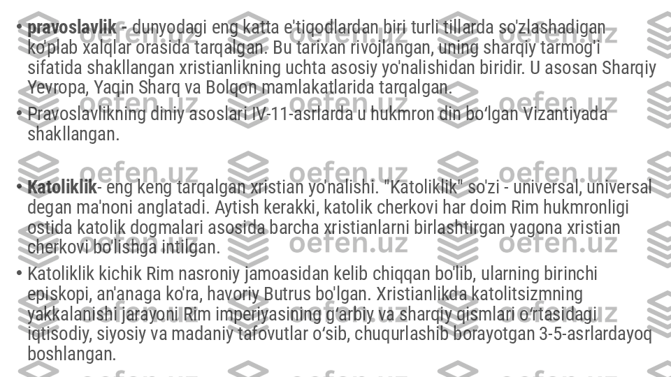 •
pravoslavlik -  dunyodagi eng katta e'tiqodlardan biri turli tillarda so'zlashadigan 
ko'plab xalqlar orasida tarqalgan. Bu tarixan rivojlangan, uning sharqiy tarmog'i 
sifatida shakllangan xristianlikning uchta asosiy yo'nalishidan biridir. U asosan Sharqiy 
Yevropa, Yaqin Sharq va Bolqon mamlakatlarida tarqalgan.
•
Pravoslavlikning diniy asoslari IV-11-asrlarda u hukmron din bo lgan Vizantiyada ʻ
shakllangan.
•
Katoliklik - eng keng tarqalgan xristian yo'nalishi. "Katoliklik" so'zi - universal, universal 
degan ma'noni anglatadi. Aytish kerakki, katolik cherkovi har doim Rim hukmronligi 
ostida katolik dogmalari asosida barcha xristianlarni birlashtirgan yagona xristian 
cherkovi bo'lishga intilgan.
•
Katoliklik kichik Rim nasroniy jamoasidan kelib chiqqan bo'lib, ularning birinchi 
episkopi, an'anaga ko'ra, havoriy Butrus bo'lgan. Xristianlikda katolitsizmning 
yakkalanishi jarayoni Rim imperiyasining g arbiy va sharqiy qismlari o rtasidagi 	
ʻ ʻ
iqtisodiy, siyosiy va madaniy tafovutlar o sib, chuqurlashib borayotgan 3-5-asrlardayoq 	
ʻ
boshlangan. 