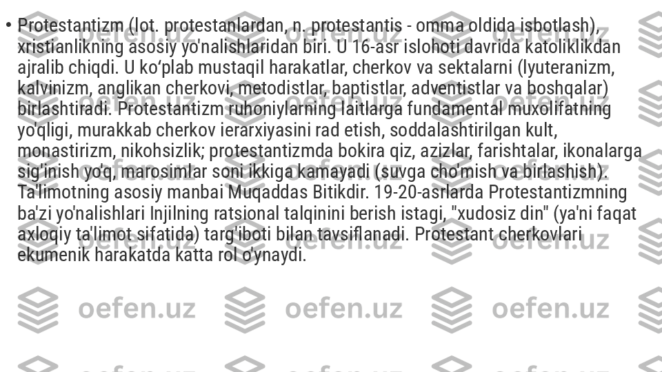 •
Protestantizm (lot. protestanlardan, n. protestantis - omma oldida isbotlash), 
xristianlikning asosiy yo'nalishlaridan biri. U 16-asr islohoti davrida katoliklikdan 
ajralib chiqdi. U ko plab mustaqil harakatlar, cherkov va sektalarni (lyuteranizm, ʻ
kalvinizm, anglikan cherkovi, metodistlar, baptistlar, adventistlar va boshqalar) 
birlashtiradi. Protestantizm ruhoniylarning laitlarga fundamental muxolifatning 
yo'qligi, murakkab cherkov ierarxiyasini rad etish, soddalashtirilgan kult, 
monastirizm, nikohsizlik; protestantizmda bokira qiz, azizlar, farishtalar, ikonalarga 
sig'inish yo'q, marosimlar soni ikkiga kamayadi (suvga cho'mish va birlashish). 
Ta'limotning asosiy manbai Muqaddas Bitikdir. 19-20-asrlarda Protestantizmning 
ba'zi yo'nalishlari Injilning ratsional talqinini berish istagi, "xudosiz din" (ya'ni faqat 
axloqiy ta'limot sifatida) targ'iboti bilan tavsiflanadi. Protestant cherkovlari 
ekumenik harakatda katta rol o'ynaydi. 