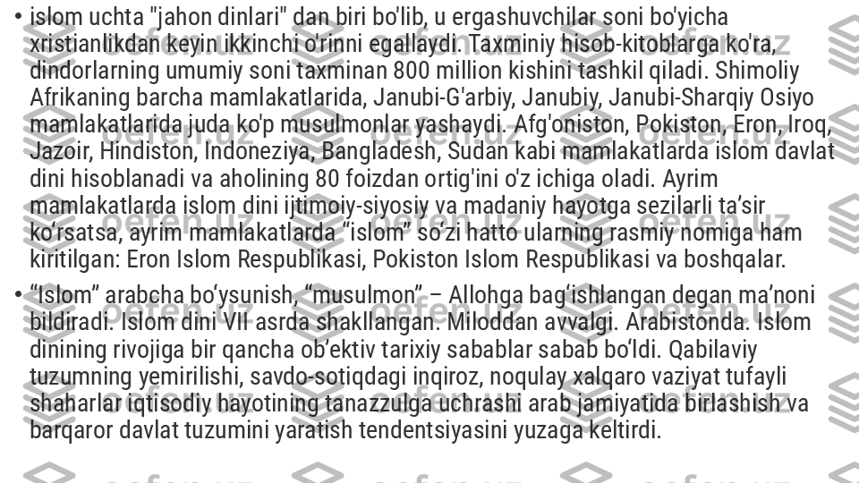 •
islom uchta "jahon dinlari" dan biri bo'lib, u ergashuvchilar soni bo'yicha 
xristianlikdan keyin ikkinchi o'rinni egallaydi. Taxminiy hisob-kitoblarga ko'ra, 
dindorlarning umumiy soni taxminan 800 million kishini tashkil qiladi. Shimoliy 
Afrikaning barcha mamlakatlarida, Janubi-G'arbiy, Janubiy, Janubi-Sharqiy Osiyo 
mamlakatlarida juda ko'p musulmonlar yashaydi. Afg'oniston, Pokiston, Eron, Iroq, 
Jazoir, Hindiston, Indoneziya, Bangladesh, Sudan kabi mamlakatlarda islom davlat 
dini hisoblanadi va aholining 80 foizdan ortig'ini o'z ichiga oladi. Ayrim 
mamlakatlarda islom dini ijtimoiy-siyosiy va madaniy hayotga sezilarli ta’sir 
ko‘rsatsa, ayrim mamlakatlarda “islom” so‘zi hatto ularning rasmiy nomiga ham 
kiritilgan: Eron Islom Respublikasi, Pokiston Islom Respublikasi va boshqalar.
•
“ Islom” arabcha bo‘ysunish, “musulmon” – Allohga bag‘ishlangan degan ma’noni 
bildiradi. Islom dini VII asrda shakllangan. Miloddan avvalgi. Arabistonda. Islom 
dinining rivojiga bir qancha ob’ektiv tarixiy sabablar sabab bo‘ldi. Qabilaviy 
tuzumning yemirilishi, savdo-sotiqdagi inqiroz, noqulay xalqaro vaziyat tufayli 
shaharlar iqtisodiy hayotining tanazzulga uchrashi arab jamiyatida birlashish va 
barqaror davlat tuzumini yaratish tendentsiyasini yuzaga keltirdi. 