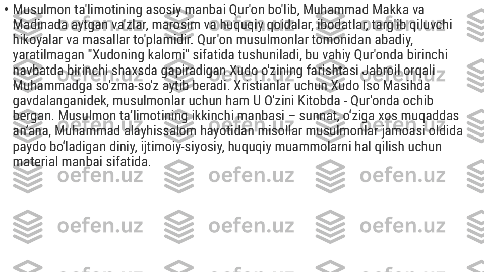 •
Musulmon ta'limotining asosiy manbai Qur'on bo'lib, Muhammad Makka va 
Madinada aytgan va'zlar, marosim va huquqiy qoidalar, ibodatlar, targ'ib qiluvchi 
hikoyalar va masallar to'plamidir. Qur'on musulmonlar tomonidan abadiy, 
yaratilmagan "Xudoning kalomi" sifatida tushuniladi, bu vahiy Qur'onda birinchi 
navbatda birinchi shaxsda gapiradigan Xudo o'zining farishtasi Jabroil orqali 
Muhammadga so'zma-so'z aytib beradi. Xristianlar uchun Xudo Iso Masihda 
gavdalanganidek, musulmonlar uchun ham U O'zini Kitobda - Qur'onda ochib 
bergan. Musulmon ta’limotining ikkinchi manbasi – sunnat, o‘ziga xos muqaddas 
an’ana, Muhammad alayhissalom hayotidan misollar musulmonlar jamoasi oldida 
paydo bo‘ladigan diniy, ijtimoiy-siyosiy, huquqiy muammolarni hal qilish uchun 
material manbai sifatida. 