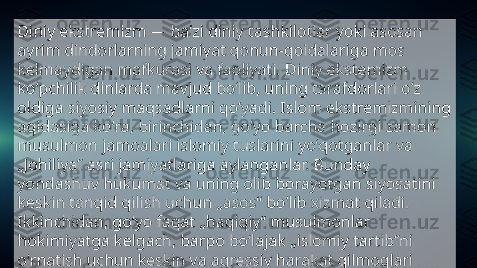 Diniy ekstremizm — baʼzi diniy tashkilotlar yoki asosan 
ayrim dindorlarning jamiyat qonun-qoidalariga mos 
kelmaydigan mafkurasi va faoliyati. Diniy ekstemizm 
koʻpchilik dinlarda mavjud boʻlib, uning tarafdorlari oʻz 
oldiga siyosiy maqsadlarni qoʻyadi. Islom ekstremizmining 
aqidasiga koʻra, birinchidan, goʻyo barcha hozirgi zamon 
musulmon jamoalari islomiy tuslarini yoʻqotganlar va 
„Johiliya“ asri jamiyatlariga aylanganlar. Bunday 
yondashuv hukumat va uning olib borayotgan siyosatini 
keskin tanqid qilish uchun „asos“ boʻlib xizmat qiladi. 
Ikkinchidan, goʻyo faqat „haqiqiy“ musulmonlar 
hokimiyatga kelgach, barpo boʻlajak „islomiy tartib“ni 
o'rnatish uchun keskin va agressiv harakat qilmoqlari 
lozim. 