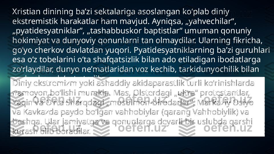 Xristian dinining baʼzi sektalariga asoslangan koʻplab diniy 
ekstremistik harakatlar ham mavjud. Ayniqsa, „yahvechilar“, 
„pyatidesyatniklar“, „tashabbuskor baptistlar“ umuman qonuniy 
hokimiyat va dunyoviy qonunlarni tan olmaydilar. Ularning fikricha, 
goʻyo cherkov davlatdan yuqori. Pyatidesyatniklarning baʼzi guruhlari 
esa oʻz tobelarini oʻta shafqatsizlik bilan ado etiladigan ibodatlarga 
zoʻrlaydilar, dunyo neʼmatlaridan voz kechib, tarkidunyochilik bilan 
yashashga daʼvat etadilar.
Diniy ekstremizm yoki ashaddiy akidaparastlik turli koʻrinishlarda 
namoyon boʻlishi mumkin. Mas, Olsterdagi „ultra“ protestantlar, 
Yaqin va Oʻrta Sharqdagi „musulmon-birodarlar“, Markaziy Osiyo 
va Kavkazda paydo boʻlgan vahhobiylar (qarang Vahhobiylik) va 
boshqa. Ular jamiyatga va qonunlarga deyarli bir uslubda qarshi 
kurash olib boradilar. 