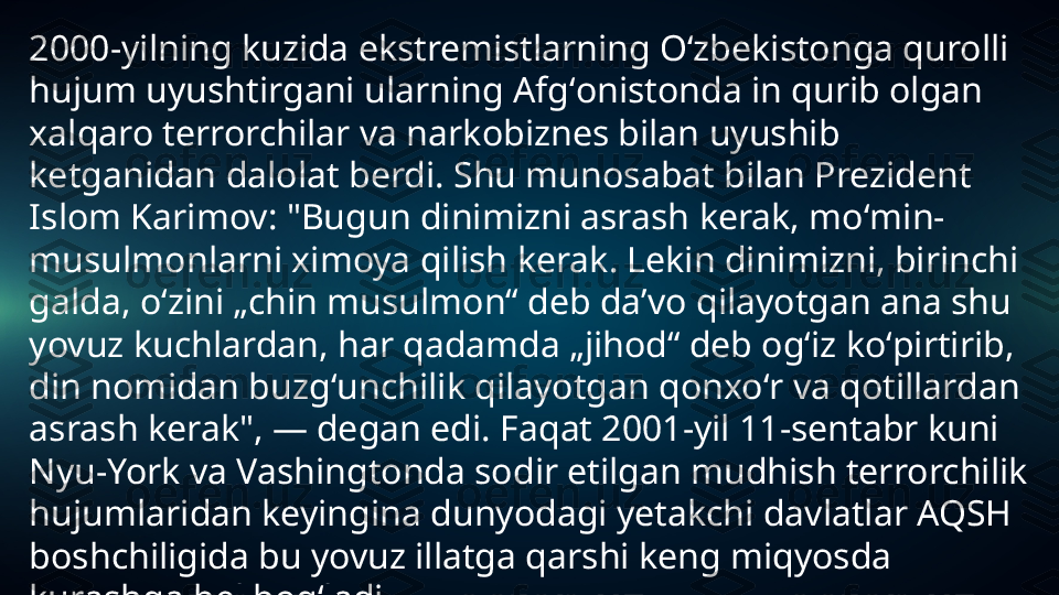 2000-yilning kuzida ekstremistlarning Oʻzbekistonga qurolli 
hujum uyushtirgani ularning Afgʻonistonda in qurib olgan 
xalqaro terrorchilar va narkobiznes bilan uyushib 
ketganidan dalolat berdi. Shu munosabat bilan Prezident 
Islom Karimov: "Bugun dinimizni asrash kerak, moʻmin-
musulmonlarni ximoya qilish kerak. Lekin dinimizni, birinchi 
galda, oʻzini „chin musulmon“ deb daʼvo qilayotgan ana shu 
yovuz kuchlardan, har qadamda „jihod“ deb ogʻiz koʻpirtirib, 
din nomidan buzgʻunchilik qilayotgan qonxoʻr va qotillardan 
asrash kerak", — degan edi. Faqat 2001-yil 11-sentabr kuni 
Nyu-York va Vashingtonda sodir etilgan mudhish terrorchilik 
hujumlaridan keyingina dunyodagi yetakchi davlatlar AQSH 
boshchiligida bu yovuz illatga qarshi keng miqyosda 
kurashga bel bogʻladi. 