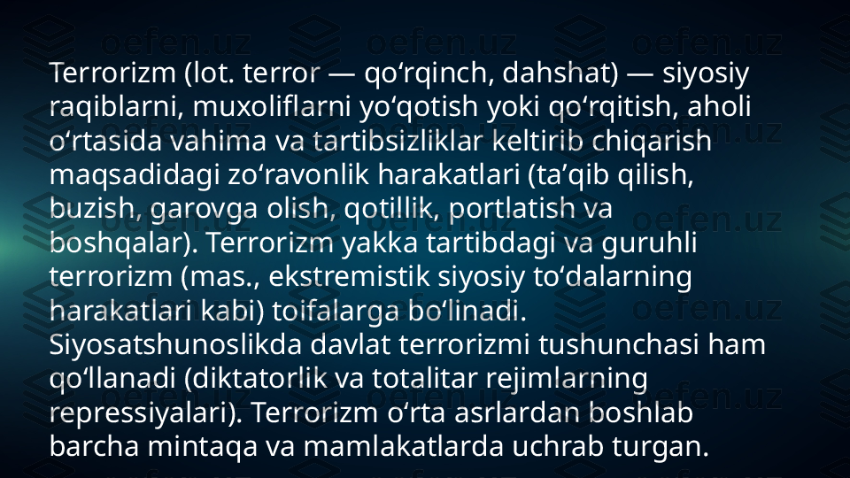 Terrorizm (lot. terror — qoʻrqinch, dahshat) — siyosiy 
raqiblarni, muxoliflarni yoʻqotish yoki qoʻrqitish, aholi 
oʻrtasida vahima va tartibsizliklar keltirib chiqarish 
maqsadidagi zoʻravonlik harakatlari (taʼqib qilish, 
buzish, garovga olish, qotillik, portlatish va 
boshqalar). Terrorizm yakka tartibdagi va guruhli 
terrorizm (mas., ekstremistik siyosiy toʻdalarning 
harakatlari kabi) toifalarga boʻlinadi. 
Siyosatshunoslikda davlat terrorizmi tushunchasi ham 
qoʻllanadi (diktatorlik va totalitar rejimlarning 
repressiyalari). Terrorizm oʻrta asrlardan boshlab 
barcha mintaqa va mamlakatlarda uchrab turgan. 