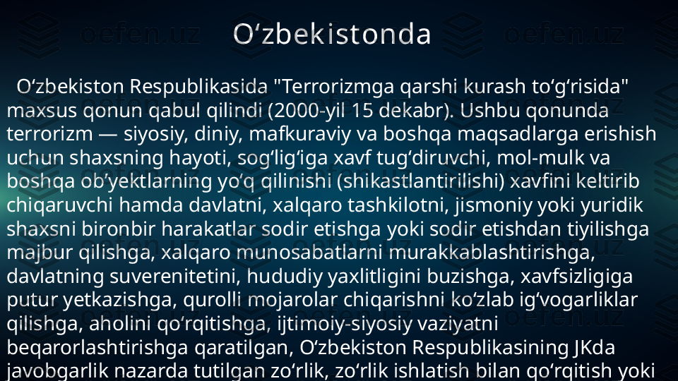                                       Oʻzbek ist onda
   Oʻzbeki ston Respublikasida "Terrorizmga qarshi kurash toʻgʻrisida" 
maxsus qonun qabul qilindi (2000-yil 15 dekabr). Ushbu qonunda 
terrorizm — siyosiy, diniy, mafkuraviy va boshqa maqsadlarga erishish 
uchun shaxsning hayoti, sogʻligʻiga xavf tugʻdiruvchi, mol-mulk va 
boshqa obʼyektlarning yoʻq qilinishi (shikastlantirilishi) xavfini keltirib 
chiqaruvchi hamda davlatni, xalqaro tashkilotni, jismoniy yoki yuridik 
shaxsni bironbir harakatlar sodir etishga yoki sodir etishdan tiyilishga 
majbur qilishga, xalqaro munosabatlarni murakkablashtirishga, 
davlatning suverenitetini, hududiy yaxlitligini buzishga, xavfsizligiga 
putur yetkazishga, qurolli mojarolar chiqarishni koʻzlab igʻvogarliklar 
qilishga, aholini qoʻrqitishga, ijtimoiy-siyosiy vaziyatni 
beqarorlashtirishga qaratilgan, Oʻzbekiston Respublikasining JKda 
javobgarlik nazarda tutilgan zoʻrlik, zoʻrlik ishlatish bilan qoʻrqitish yoki 
boshqa jinoiy qilmishlar deb taʼriflanadi.  