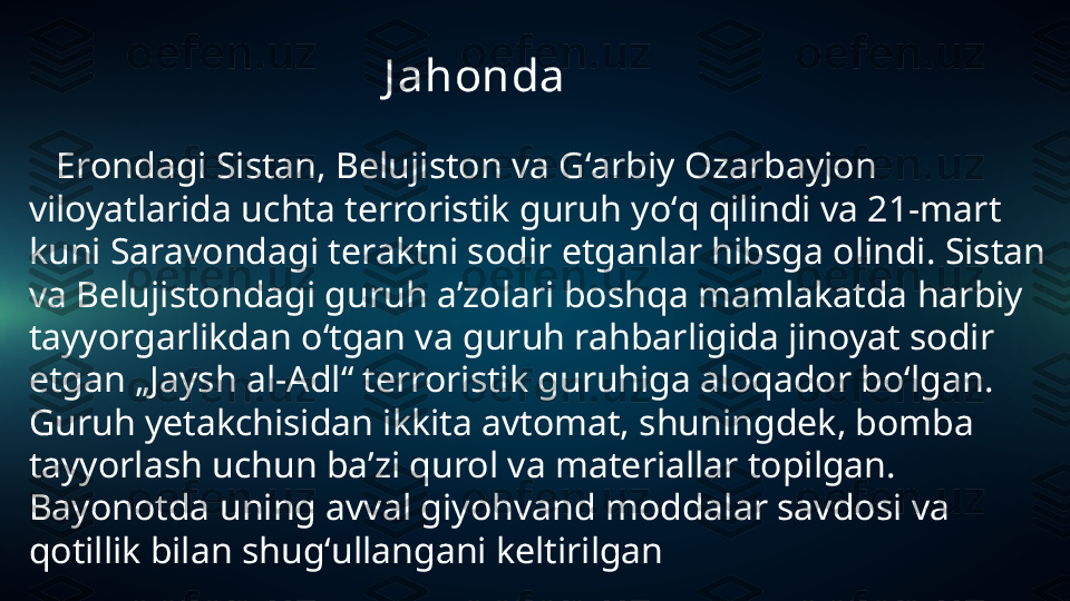                                            J ahonda
    Ero ndagi Sistan, Belujiston va Gʻarbiy Ozarbayjon 
viloyatlarida uchta terroristik guruh yoʻq qilindi va 21-mart 
kuni Saravondagi teraktni sodir etganlar hibsga olindi. Sistan 
va Belujistondagi guruh aʼzolari boshqa mamlakatda harbiy 
tayyorgarlikdan oʻtgan va guruh rahbarligida jinoyat sodir 
etgan „Jaysh al-Adl“ terroristik guruhiga aloqador boʻlgan. 
Guruh yetakchisidan ikkita avtomat, shuningdek, bomba 
tayyorlash uchun baʼzi qurol va materiallar topilgan. 
Bayonotda uning avval giyohvand moddalar savdosi va 
qotillik bilan shugʻullangani keltirilgan 