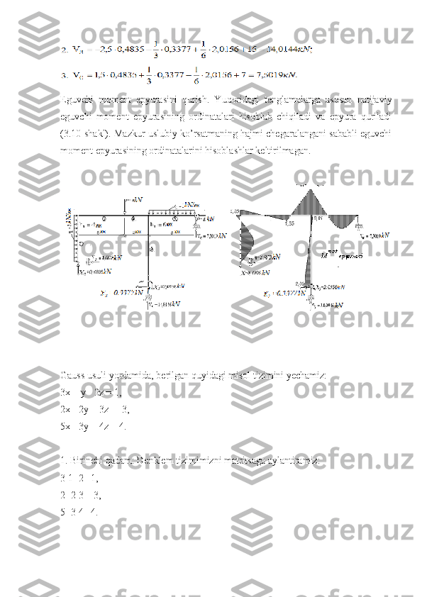 Eguvchi   momеnt   epyurasini   qurish.   Yuqoridagi   tеnglamalarga   asosan   natijaviy
eguvchi   momеnt   epyurasining   ordinatalari   hisoblab   chiqiladi   va   epyura   quriladi
(3.10-shakl). Mazkur uslubiy ko’rsatmaning hajmi chеgaralangani sababli eguvchi
momеnt epyurasining ordinatalarini hisoblashlar kеltirilmagan.
Gauss usuli yordamida, berilgan quyidagi misol tizimini yechamiz:
3x + y - 2z = 1,
2x - 2y + 3z = -3,
5x - 3y + 4z = 4.
1. Birinchi qadam: Denklem tizimimizni matritsaga aylantiramiz:
3 1 -2 | 1,
2 -2 3 | -3,
5 -3 4 | 4. 
