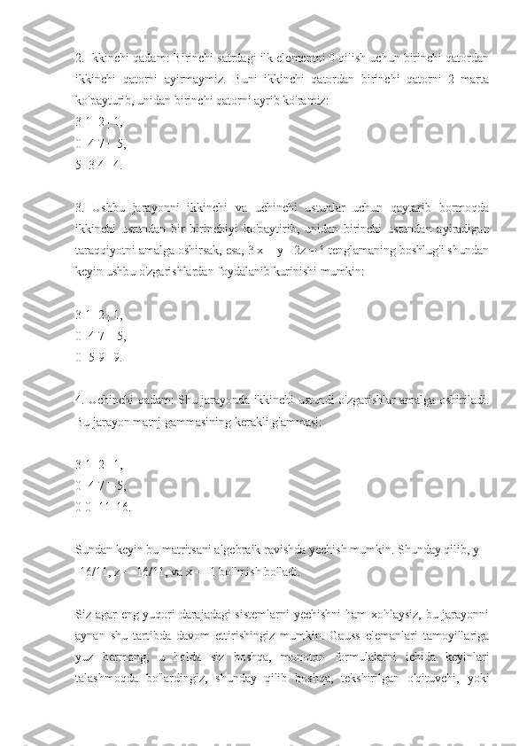 2. Ikkinchi qadam: Birinchi satrdagi ilk elementni 0 qilish uchun birinchi qatordan
ikkinchi   qatorni   ayirmaymiz.   Buni   ikkinchi   qatordan   birinchi   qatorni   2   marta
ko'payturib, unidan birinchi qatorni ayrib ko'ramiz:
3 1 -2 | 1,
0 -4 7 | -5,
5 -3 4 | 4.
3.   Ushbu   jarayonni   ikkinchi   va   uchinchi   ustunlar   uchun   qaytarib   bormoqda
ikkinchi   ustundan   bir   birinchiyi   ko'paytirib,   unidan   birinchi   ustundan   ayiradigan
taraqqiyotni amalga oshirsak, esa, 3 x + y - 2z = 1 tenglamaning boshlug'i shundan
keyin ushbu o'zgarishlardan foydalanib kurinishi mumkin:
3 1 -2 | 1,
0 -4 7 | -5,
0 -5 9 | 9.
4. Uchinchi qadam: Shu jarayonda ikkinchi ustundi o'zgarishlar amalga oshiriladi.
Bu jarayon matnj gammasining kerakli g'ammasi:
3 1 -2 | 1,
0 -4 7 | -5,
0 0 -11| 16.
Sundan keyin bu matritsani algebraik ravishda yechish mumkin. Shunday qilib, y =
-16/11, z = -16/11, va x = -1 bo'lmish bo'ladi. 
Siz agar eng yuqori darajadagi sistemlarni  yechishni  ham xohlaysiz, bu jarayonni
aynan   shu   tartibda   davom   ettirishingiz   mumkin.   Gauss   elemanlari   tamoyillariga
yuz   bermang,   u   holda   siz   boshqa,   monoton   formulalarni   ichida   keyinlari
talashmoqda   bo'lardingiz,   shunday   qilib   boshqa,   tekshirilgan   o'qituvchi,   yoki 