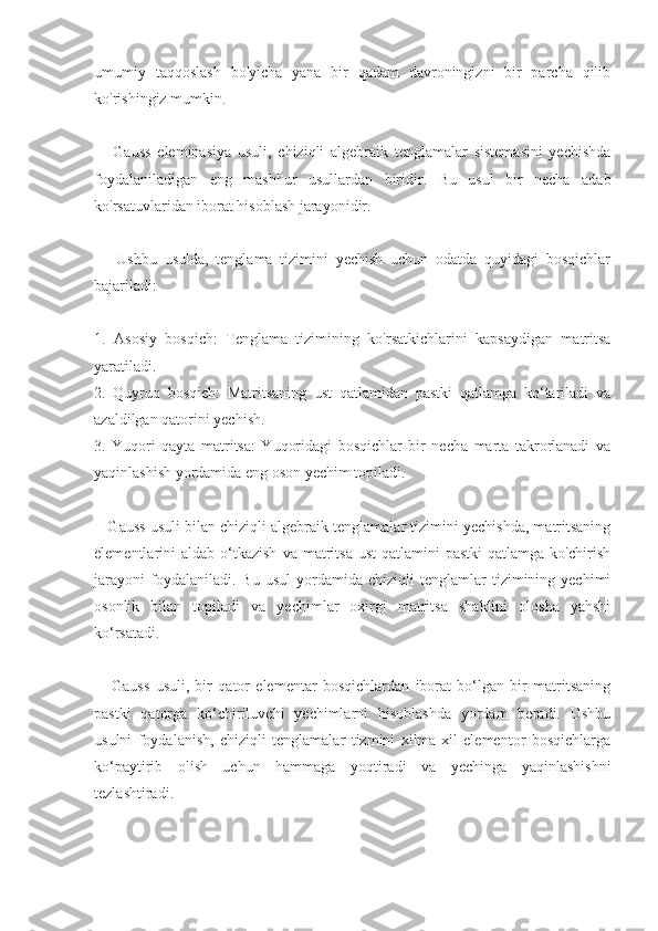 umumiy   taqqoslash   bo'yicha   yana   bir   qadam   davroningizni   bir   parcha   qilib
ko'rishingiz mumkin.
      Gauss   eleminasiya   usuli,   chiziqli   algebraik   tenglamalar   sistemasini   yechishda
foydalaniladigan   eng   mashhur   usullardan   biridir.   Bu   usul   bir   necha   adab
ko'rsatuvlaridan iborat hisoblash jarayonidir. 
      Ushbu   usulda,   tenglama   tizimini   yechish   uchun   odatda   quyidagi   bosqichlar
bajariladi:
1.   Asosiy   bosqich:   Tenglama   tizimining   ko'rsatkichlarini   kapsaydigan   matritsa
yaratiladi.
2.   Quyruq   bosqich:   Matritsaning   ust   qatlamidan   pastki   qatlamga   ko‘tariladi   va
azaldilgan qatorini yechish.
3.   Yuqori   qayta   matritsa:   Yuqoridagi   bosqichlar   bir   necha   marta   takrorlanadi   va
yaqinlashish yordamida eng oson yechim topiladi.
    Gauss usuli bilan chiziqli algebraik tenglamalar tizimini yechishda, matritsaning
elementlarini   aldab  o‘tkazish  va  matritsa  ust   qatlamini   pastki  qatlamga  ko'chirish
jarayoni   foydalaniladi.  Bu   usul   yordamida  chiziqli   tenglamlar   tizimining  yechimi
osonlik   bilan   topiladi   va   yechimlar   oxirgi   matritsa   shaklini   olosha   yahshi
ko‘rsatadi. 
      Gauss   usuli,   bir   qator   elementar   bosqichlardan   iborat   bo‘lgan   bir   matritsaning
pastki   qatorga   ko‘chiriluvchi   yechimlarni   hisoblashda   yordam   beradi.   Ushbu
usulni   foydalanish,   chiziqli   tenglamalar   tizmini   xilma-xil   elementor   bosqichlarga
ko‘paytirib   olish   uchun   hammaga   yoqtiradi   va   yechinga   yaqinlashishni
tezlashtiradi. 