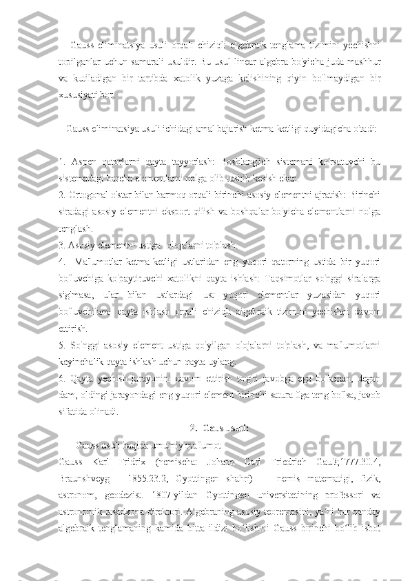       Gauss   eliminatsiya   usuli   orqali   chiziqli   algebraik   tenglama   tizimini   yechishni
topilganlar   uchun   samarali   usuldir.   Bu   usul   linear   algebra   bo'yicha   juda   mashhur
va   kutiladigan   bir   tartibda   xatolik   yuzaga   kelishining   qiyin   bo'lmaydigan   bir
xususiyati bor.
   Gauss eliminatsiya usuli ichidagi amal bajarish ketma-ketligi quyidagicha o'tadi:
1.   Aspen   qatorlarni   qayta   tayyorlash:   Boshlang'ich   sistemani   ko'rsatuvchi   bu
sistemadagi barcha elementlarni nolga olib tushib kesish ekan.
2. Ortogonal o'star bilan barmoq orqali birinchi asosiy elementni ajratish: Birinchi
siradagi  asosiy  elementni  eksport  qilish   va  boshqalar  bo'yicha   elementlarni   nolga
tenglash.
3. Asosiy elementni ustiga -olojalarni to'plash.
4.     Ma'lumotlar   ketma-ketligi   ustlaridan   eng   yuqori   qatorning   ustida   bir   yuqori
bo'luvchiga   ko'paytiruvchi   xatolikni   qayta   ishlash:   Taqsimotlar   so'nggi   siralarga
sig'masa,   ular   bilan   ustlardagi   ust   yuqori   elementlar   yuzasidan   yuqori
bo'luvchilarni   qayta   ishlash   orqali   chiziqli   algebraik   tizimini   yechishni   davom
ettirish.
5.   So'nggi   asosiy   element   ustiga   qo'yilgan   olojalarni   to'plash,   va   ma'lumotlarni
keyinchalik qayta ishlash uchun qayta uylang.
6.   Qayta   yechish   jarayonini   davom   ettirish   to'g'ri   javobga   ega   bo'laman,   degan
dam, oldingi jarayondagi eng yuqori element birinchi satura 0ga teng bo'lsa, javob
sifatida olinadi.
2.    Gaus usuli:
       Gauss usuli haqida umumiy ma'lumot
Gauss   Karl   Fridrix   (nemischa:   Johann   Carl   Friedrich   Gauß;1777.30.4,
Braunshveyg   -   1855.23.2,   Gyottingen   shahri)   —   nemis   matematigi,   fizik,
astronom,   geodezist.   1807-yildan   Gyottingen   universitetining   professori   va
astronomik rasadxona direktori. Algebraning asosiy teoremasini, ya ni har qandayʼ
algebraik   tenglamaning   kamida   bitta   ildizi   bo lishini   Gauss   birinchi   bo lib   isbot	
ʻ ʻ 