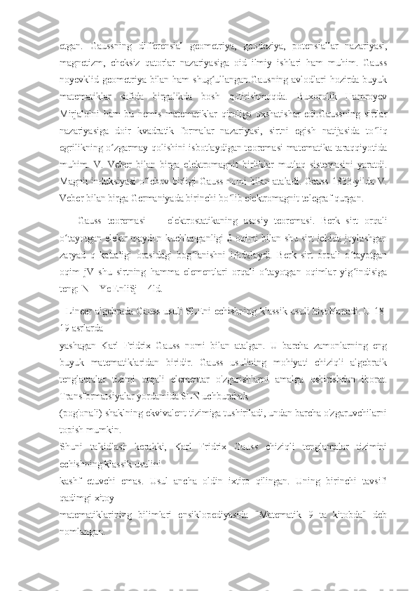 etgan.   Gaussning   differensial   geometriya,   geodeziya,   potensiallar   nazariyasi,
magnetizm,   cheksiz   qatorlar   nazariyasiga   oid   ilmiy   ishlari   ham   muhim.   Gauss
noyevklid geometriya bilan ham shug ullangan.Gausning avlodlari hozirda buyukʻ
matematiklar   safida   birgalikda   bosh   qotirishmoqda.   Buxorolik   Hamroyev
Mirjalolni   ham   bu   nemis   matematiklar   qiroliga   oxshatishar   edi.Gaussning   sirtlar
nazariyasiga   doir   kvadratik   formalar   nazariyasi,   sirtni   egish   natijasida   to liq	
ʻ
egrilikning o zgarmay qolishini isbotlaydigan teoremasi  matematika taraqqiyotida	
ʻ
muhim.   V.   Veber   bilan   birga   elektromagnit   birliklar   mutlaq   sistemasini   yaratdi.
Magnit induksiyasi  o lchov birligi Gauss nomi bilan ataladi. Gauss 1833-yilda V.	
ʻ
Veber bilan birga Germaniyada birinchi bo lib elektromagnit telegraf qurgan.  	
ʻ
      Gauss   teoremasi   —   elektrostatikaning   asosiy   teoremasi.   Berk   sirt   orqali
o tayotgan elektr maydon kuchlanganligi £ oqimi bilan shu sirt ichida joylashgan	
ʻ
zaryad   q   kattaligi   orasidagi   bog lanishni   ifodalaydi.   Berk   sirt   orqali   o tayotgan	
ʻ ʻ
oqim   jV   shu   sirtning   hamma   elementlari   orqali   o tayotgan   oqimlar   yig indisiga	
ʻ ʻ
teng: N = Ye EnliSj = 4ld.
   Lineer algebrada Gauss usuli SLEni echishning klassik usuli hisoblanadi. U 18-
19 asrlarda
yashagan   Karl   Fridrix   Gauss   nomi   bilan   atalgan.   U   barcha   zamonlarning   eng
buyuk   matematiklaridan   biridir.   Gauss   usulining   mohiyati   chiziqli   algebraik
tenglamalar   tizimi   orqali   elementar   o'zgarishlarni   amalga   oshirishdan   iborat.
Transformatsiyalar yordamida SLN uchburchak
(pog'onali) shaklning ekvivalent tizimiga tushiriladi, undan barcha o'zgaruvchilarni
topish mumkin.
Shuni   ta'kidlash   kerakki,   Karl   Fridrix   Gauss   chiziqli   tenglamalar   tizimini
echishning klassik usulini
kashf   etuvchi   emas.   Usul   ancha   oldin   ixtiro   qilingan.   Uning   birinchi   tavsifi
qadimgi xitoy
matematiklarining   bilimlari   ensiklopediyasida   "Matematik   9   ta   kitobda"   deb
nomlangan. 
