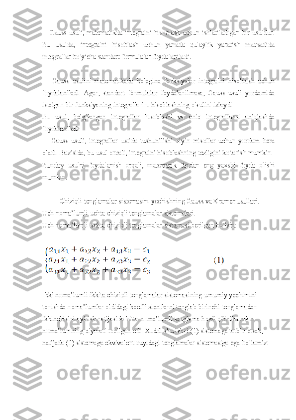      Gauss  usuli, matematikda integralni  hisoblash  uchun ishlatiladigan bir  usuldur.
Bu   usulda,   integralni   hisoblash   uchun   yanada   qulaylik   yaratish   maqsadida
integrallar bo'yicha standart formulalar foydalaniladi. 
      Gauss   usulini   matematikada   ko'pgina   fonksiyalar   integralni   hisoblash   uchun
foydalaniladi.   Agar,   standart   formulalar   foydalanilmasa,   Gauss   usuli   yordamida
istalgan bir funksiyaning integrallarini hisoblashning o'sulini izlaydi. 
Bu   usul,   belgilangan   integrallar   hisoblashi   va   aniq   integrallarni   aniqlashda
foydalaniladi.
      Gauss   usuli,   integrallar   ustida   tushunilishi   qiyin   misollar   uchun   yordam   bera
oladi. Bazisida, bu usul orqali, integralni hisoblashning tezligini ko'tarish mumkin. 
Bunday   usulni   foydalanish   orqali,   matematik   fandan   eng   yaxshi   foyda   olishi
mumkin.   
          Chiziqli tenglamalar sistemasini yechishning Gauss va Kramer usullari.
Uch noma’lumli uchta chiziqli tenglamalar sistemalari.
Uch noma’lumli uchta chiziqli tenglamalar sistemasi berilgan bo`lsin:
Ikki noma’lumli ikkita chiziqli tenglamalar sistemasining umumiy yechimini
topishda noma’lumlar oldidagi koeffitsientlarni tenglab birinchi tenglamadan
ikkinchisini ayirish natijasida bitta noma’lumli tenglama hosil qilinib undan
noma’lumning qiymati topilgan edi. Xuddi shu ishni (1) sistemaga tatbiq etsak,
natijada (1) sistemaga ekvivalent quyidagi tenglamalar sistemasiga ega bo`lamiz: 