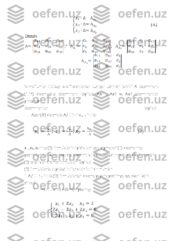 Noma’lumlar   oldidagi   koeffitsientlardan   tuzilgan   uchinchi   tartibli   ∆   determinant
(1.16)   sistemaning   determinanti   deyiladi.   ∆ ?????? 1   ,   ∆ ?????? 2   va   ∆ ?????? 3   determinantlar
yordamchi
determinantlar   deyiladi.
       Agar (A) sistemada ∆≠ 0 bo`lsa, u holda :
         
??????
1 ,  ??????
2 ,  ??????
3  ning (2) formulalar bo`yicha topilgan qiymatlari (1) sistemaning
yechimlari bo`lishini bevosita tekshirib ko`rish bilan ishonch hosil qilish mumkin.
(2) tengliklar Kramer formulalari deyiladi.
(2) formulalarda quyidagi hollar sodir bo`lishi mumkin.
1. ∆≠ 0. Bu holda (2) formulalardan sistema yagona yechimga ega ekani kelib
chiqadi.
         1 – misol. Ushbu sistemani yeching: 
                          