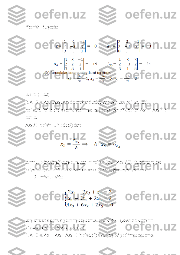 Yechish. Bu yerda:
                 
Javob: (1;2;3)
2. ∆= 0 va ∆ ??????
1  , ∆ ??????
2  , ∆ ??????
3  determinantlardan kamida bittasi noldan farqli
bo`lsa,   u   holda   (1)   sistema   yechimga   ega   emas.   Aniqlik   uchun   ∆ ??????
1   =   ∆ ??????
2   =   0
bo`lib,
∆ ??????
3  ≠ 0 bo`lsin. U holda (2) dan:
                                
Ammo, oxirgi tenglikning o`ng tomoni noldan farqli (∆ ??????
3  ≠ 0), chap tomoni esa
nolga teng, buning bo`lishi mumkin emas. Demak, yechimga ega emas.
        2 – misol. Ushbu
                                   
tenglamalar sistemasi yechimga ega emas, chunki ∆= 0 (tekshirib ko`rishni
o`quvchini o`ziga havola qilamiz.)
1. ∆= 0 va ∆ ??????
1  = ∆ ??????
2  = ∆ ??????
3  = 0 bo`lsa, (1) sistema yoki yechimga ega emas, 