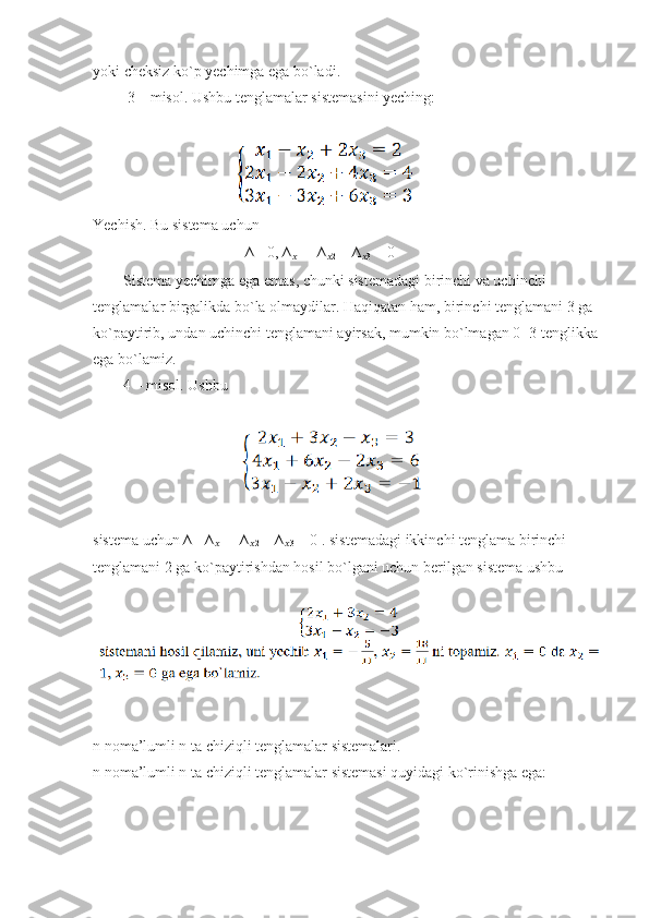 yoki cheksiz ko`p yechimga ega bo`ladi.
         3 – misol. Ushbu tenglamalar sistemasini yeching:
                                    
Yechish. Bu sistema uchun
                                        ∆= 0, ∆
?????? 1  = ∆
?????? 2  = ∆
?????? 3  = 0
        Sistema yechimga ega emas, chunki sistemadagi birinchi va uchinchi
tenglamalar birgalikda bo`la olmaydilar. Haqiqatan ham, birinchi tenglamani 3 ga
ko`paytirib, undan uchinchi tenglamani ayirsak, mumkin bo`lmagan 0=3 tenglikka
ega bo`lamiz.
        4 – misol. Ushbu
                                       
sistema uchun ∆= ∆
?????? 1  = ∆
?????? 2  = ∆
?????? 3  = 0 . sistemadagi ikkinchi tenglama birinchi
tenglamani 2 ga ko`paytirishdan hosil bo`lgani uchun berilgan sistema ushbu
   
n noma’lumli n ta chiziqli tenglamalar sistemalari.
n noma’lumli n ta chiziqli tenglamalar sistemasi quyidagi ko`rinishga ega: 