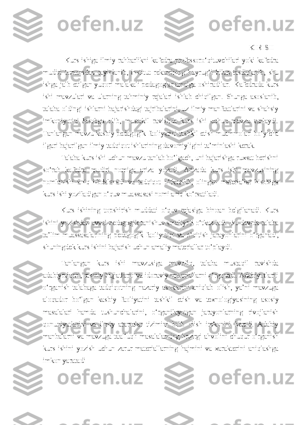                                                                       
                                                                                                                              KIRISH  
                 Kurs  ishiga ilmiy rahbarlikni  kafedra professoro‘qituvchilari  yoki  kafedra
mudiri   tomonidan   tayinlanib,   institut   rektorining   buyrug‘i   bilan   tasdiqlanib,   shu
ishga jalb etilgan yuqori malakali pedagoglar amalga oshiradilar.   Kafedrada kurs
ishi   mavzulari   va   ularning   tahminiy   rejalari   ishlab   chiqilgan.   Shunga   asoslanib,
talaba oldingi ishlarni bajarishdagi  tajribalarini, uz ilmiy manfaatlarini va shahsiy
imkoniyatini   hisobga   olib,   mustakil   ravishda   kurs   ishi   uchun   mavzu   tanlaydi.
Tanlangan mavzu kasbiy pedagogik faoliyatini tashkil etish muammolari bo‘yicha
ilgari bajarilgan ilmiy tadqiqot ishlarining davomiyligini ta’minlashi kerak.
Talaba kurs ishi uchun mavzu tanlab bo‘lgach, uni bajarishga ruxsat berishni
so‘rab   kafedra   mudiri   nomiga   ariza   yozadi.   Arizada   kurs   ishi   mavzusining
nomlanishi   aniq   ifodalanadi   va   tadqiqot   o‘tkazilib,   olingan   materiallar   hisobiga
kurs ishi yoziladigan o‘quv muassasasi nomi aniq ko‘rsatiladi.
Kurs   ishining   topshirish   muddati   o‘quv   rejasiga   binoan   belgilanadi.   Kurs
ishini yozishdan avval pedagogik-tanishuv amaliyoti o‘tkaziladi. Bu davrda talaba
ta’lim   muassasalarining   pedagogik   faoliyatini   va   o‘qitish   jarayonlarini   o‘rganadi,
shuningdek kurs ishini bajarish uchun amaliy materiallar to’playdi .
Tanlangan   kurs   ishi   mavzusiga   muvofiq,   talaba   mustaqil   ravishda
adabiyotlarni, rasmiy hujjatlarni va idoraviy materiallarni o‘rganadi. Adabiyotlarni
o‘rganish   talabaga   tadqiqotning   nazariy   asoslarini   aniqlab   olish,   ya’ni   mavzuga
aloqador   bo‘lgan   kasbiy   faoliyatini   tashkil   etish   va   texnologiyasining   asosiy
masalalari   hamda   tushunchalarini,   o‘rganilayotgan   jarayonlarning   rivojlanish
qonuniyatlarini   va   ilmiy   atamalar   tizimini   bilib   olish   imkonini   beradi.   Adabiy
manbalarni  va mavzuga taalluqli  masalalarning  hozirgi  ahvolini  chuqur  o‘rganish
kurs   ishini   yozish   uchun   zarur   materiallarning   hajmini   va   xarakterini   aniqlashga
imkon yaratadi 