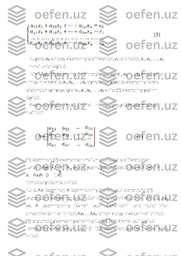   Bu yerda  ??????
????????????  sonlarga sistemaning koeffitsientlari,  ??????
??????  ozod hadlar,  ??????
1 ,  ??????
2 , … ,  ??????
??????
– noma’lumlar deyiladi.
   Ta’rif. Agar (3) sistemaning har bir tenglamasidagi  ??????
1 ,  ??????
2 , … ,  ??????
??????  noma’lumlar
o`rniga mos ravishda  ??????
1 ,  ??????
2 , … ,  ??????
??????  qiymatlar qo`yilganda sistemaning barcha
tenglamalari ayniyatga aylansa,  ??????
1 ,  ??????
2 , … ,  ??????
??????  sonlar (3) sistemaning yechimi
deyiladi.
   Sistemaning yechimi mavjud bo`lish – bo`lmasligi quyidagi determinantga
bog’liqdir:
          
(4) determinant (3) sistemaning noma’lumlari oldidagi koeffitsientlardan
tuzilgan. Agar ∆≠ 0 bo`lsa, sistema yagona yechimga ega bo`ladi va bu yechim
??????
??????  = ∆ ??????
?????? /∆   ( ??????  = 1,  ?????? )̅̅̅̅̅
formulalar yordamida topiladi.
Bunda ∆ ??????
1  determinant ∆ determinantning birinchi ustun elementlarini (3)
tenglamalar   sistemasining   ozod   hadlari   bilan   almashtirishdan   hosil   qilinadi;   ∆ ??????
2
esa   ∆   determinantning   ikkinchi   ustun   elementlarini   ozod   hadlar   bilan
almashtirishdan hosil bo`ladi; ∆ ??????
3  … ∆ ??????
??????  lar ham shunga o`xshash hosil qilinadi.
(3) tenglamalar sistemasini yechishning bunday usuli Kramer usuli deyiladi.
Demak, (3) sistemani yechish uchun (n+1) ta determinant tuzish va hisoblash kerak
bo`ladi. 