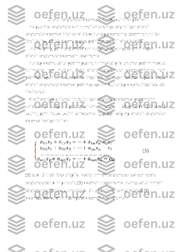                      Chiziqli tenglamalar sistemasini Gauss usuli bilan yechish.
   Biz yuqorida tenglamalar soni noma’lumlar soniga teng bo`lgan chiziqli
tenglamalar sistemasi bilan tanishdik va bunday sistemaning determinant noldan
farqli bo`lsa, u holda sistema yagona yechimga ega bo`lishini ko`rdik.
   Endi ixtiyoriy, ya’ni tenglamalar soni noma’lumlar soniga teng bo`lmagan
chiziqli tenglamalar sistemasini tekshiramiz.
   Bunday sistema uchun yechim yagona bo`lmasligi yoki umuman yechim mavjud
bo`lmasligi   ham   mumkin.   Agar   chiziqli   tenglamalar   sistemasi   birorta   ham
yechimga   ega   bo`lmasa,   sistema   birgalikda   bo`lmagan   sistema   deyiladi.   Agar
chiziqli tenglamalar sistemasi yechimga ega bo`lsa, bunday sistema birgalikda deb
hisoblanadi.
   Koeffitsientlari sonlardan iborat bo`lgan tenglamalar sistemasi yechimlarini
topish   uchun   qulay   bo`lgan   noma`lumlarni   ketma   –   ket   yo`qotish   (chiqarish)
usulini,   ya’ni   Gauss   usulini   ko`rsatamiz.   Quyidagi   ixtiyoriy   chiziqli   tenglamalar
sistemasi berilgan bo`lsin:
       
(5) da  ??????
11  ≠ 0 deb faraz qilaylik. Dastlab birinchi tenglamadan tashqari barcha
tenglamalardan  ??????
1  ni yo`qotib, (5) sistemani o`zgartiramiz. Buning uchun birinchi
tenglamaning har ikkala tomonini  ??????
11  ≠ 0 ga bo`lib chiqamiz. Natijada (5)
sistemaga ekvivalent bo`lgan yangi sistemani hosil qilamiz: 