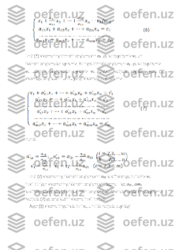       
Endi (6) sistemaning birinchi tenglamasini  ??????
21  ga ko`paytiramiz va uni
ikkinchi tenglamadan ayiramiz. So`ngra birinchi tenglamani  ??????
31  ga ko`paytiramiz
va   uchinchi   tenglamadan   ayiramiz   va   hokazo.   Natijada   quyidagi,   yana   (5)
sistemaga teng kuchli ushbu yangi sistemani hosil qilamiz:
Bunda
   Endi (7) sistemaning ikkinchi tenglamasini  ??????
22̀  koeffitsientga bo`lamiz va
hosil bo`lgan sistemaning ikkinchi tenglamasini ketma – ket  ??????
32	
̀  ,  ????????????
2	̀
koeffitsientlarga ko`paytirib uchinchi tenglamadan boshlab navbati bilan ayiramiz.
Natijada (7) ga teng kuchli sistema hosil bo`ladi.
    Agar (5) sistema birgalikda bo`lsa, u holda natijada quyidagi 