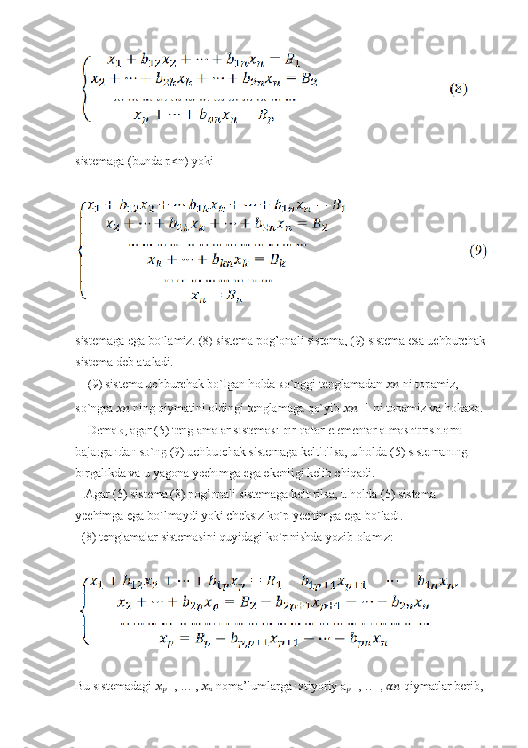 sistemaga (bunda p<n) yoki
sistemaga ega bo`lamiz. (8) sistema pog’onali sistema, (9) sistema esa uchburchak
sistema deb ataladi.
    (9) sistema uchburchak bo`lgan holda so`nggi tenglamadan  ????????????  ni topamiz,
so`ngra  ????????????  ning qiymatini oldingi tenglamaga qo`yib  ???????????? −1 ni topamiz va hokazo.
    Demak, agar (5) tenglamalar sistemasi bir qator elementar almashtirishlarni
bajargandan so`ng (9) uchburchak sistemaga keltirilsa, u holda (5) sistemaning
birgalikda va u yagona yechimga ega ekenligi kelib chiqadi.
   Agar (5) sistema (8) pog’onali sistemaga keltirilsa, u holda (5) sistema
yechimga ega bo`lmaydi yoki cheksiz ko`p yechimga ega bo`ladi.
  (8) tenglamalar sistemasini quyidagi ko`rinishda yozib olamiz:
Bu sistemadagi  ??????
?????? +1 , … ,  ??????
??????  noma’lumlarga ixtiyoriy a
?????? +1 , … ,  ????????????  qiymatlar berib, 